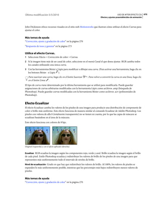 Última modificación 5/5/2010                                                                    USO DE AFTER EFFECTS CS5 470
                                                                              Efectos y ajustes preestablecidos de animación



John Dickinson ofrece recursos visuales en el sitio web Motionworks que ilustran cómo utilizar el efecto Curvas para
ajustar el color.


Más temas de ayuda
“Corrección, ajuste y gradación de color” en la página 270
“Respuesta de tono y gamma” en la página 273

Utilice el efecto Curvas.
1 Seleccione Efecto > Corrección de color > Curvas.
2 Si la imagen tiene más de un canal de color, seleccione en el menú Canal el que desea ajustar. RGB cambia todos
   los canales utilizando una única curva.
3 Use las herramientas Bézier y Lápiz para modificar o dibujar una curva. (Para activar una herramienta, haga clic en
   los botones Bézier o Lápiz            ).
    Para suavizar una curva, haga clic en el botón Suavizar     . Para volver a convertir la curva en una línea, haga clic
    en el botón Línea .
El tipo de curva viene determinado por la última herramienta que se utilizó para modificarla. Puede guardar
asignaciones de curvas arbitrarias modificadas con la herramienta Lápiz como archivos .amp (búsqueda de
Photoshop). Puede guardar curvas modificadas con la herramienta Bézier como archivos .acv (polinomiales de
Photoshop).


Efecto Ecualizar
El efecto Ecualizar cambia los valores de los píxeles de una imagen para producir una distribución de componente de
color o brillo más uniforme. Este efecto funciona de manera similar al comando Ecualizar de Adobe Photoshop. Los
píxeles con valores de alfa 0 (totalmente transparente) no se tienen en cuenta, por lo que las capas de máscara se
ecualizan basándose en el área de la máscara.
Este efecto funciona con colores de 8 bpc.




Original (izquierda) y con el efecto aplicado (derecha)


Ecualizar RGB ecualiza la imagen según los componentes rojo, verde y azul. Brillo ecualiza la imagen según el brillo
de cada píxel. Estilo Photoshop ecualiza y redistribuye los valores de brillo de los píxeles de una imagen para que
representen más uniformemente todo el intervalo de niveles de brillo.
Nivel de ecualización Grado en que hay que redistribuir los valores de brillo. Al 100%, los valores de píxeles se
expanden lo más uniformemente posible, mientras que los porcentajes más bajos redistribuyen menos valores de
píxeles.


Más temas de ayuda
“Corrección, ajuste y gradación de color” en la página 270
 