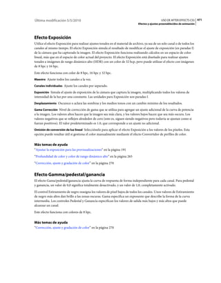 Última modificación 5/5/2010                                                                      USO DE AFTER EFFECTS CS5 471
                                                                                Efectos y ajustes preestablecidos de animación




Efecto Exposición
Utilice el efecto Exposición para realizar ajustes tonales en el material de archivo, ya sea de un solo canal o de todos los
canales al mismo tiempo. El efecto Exposición simula el resultado de modificar el ajuste de exposición (en paradas f)
de la cámara que ha capturado la imagen. El efecto Exposición funciona realizando cálculos en un espacio de color
lineal, más que en el espacio de color actual del proyecto. El efecto Exposición está diseñado para realizar ajustes
tonales a imágenes de rango dinámico alto (HDR) con un color de 32 bcp, pero puede utilizar el efecto con imágenes
de 8 bpc y 16 bpc.
Este efecto funciona con color de 8 bpc, 16 bpc y 32 bpc.
Maestro Ajuste todos los canales a la vez.

Canales individuales Ajuste los canales por separado.

Exposición Simula el ajuste de exposición de la cámara que captura la imagen, multiplicando todos los valores de
intensidad de la luz por una constante. Las unidades para Exposición son paradas f.
Desplazamiento Oscurece o aclara las sombras y los medios tonos con un cambio mínimo de los resaltados.

Gama Corrección Nivel de corrección de gama que se utiliza para agregar un ajuste adicional de la curva de potencia
a la imagen. Los valores altos hacen que la imagen sea más clara, y los valores bajos hacen que sea más oscura. Los
valores negativos que se reflejen alrededor de cero (esto es, siguen siendo negativos pero todavía se ajustan como si
fueran positivos). El valor predeterminado es 1.0, que corresponde a un ajuste no adicional.
Omisión de conversión de luz lineal Selecciónelo para aplicar el efecto Exposición a los valores de los píxeles. Esta
opción puede resultar útil si gestiona el color manualmente mediante el efecto Convertidor de perfiles de color.


Más temas de ayuda
“Ajustar la exposición para las previsualizaciones” en la página 191
“Profundidad de color y color de rango dinámico alto” en la página 265
“Corrección, ajuste y gradación de color” en la página 270


Efecto Gamma/pedestal/ganancia
El efecto Gama/pedestal/ganancia ajusta la curva de respuesta de forma independiente para cada canal. Para pedestal
y ganancia, un valor de 0,0 significa totalmente desactivado, y un valor de 1,0, completamente activado.
El control Estiramiento de negro reasigna los valores de píxel bajos de todos los canales. Unos valores de Estiramiento
de negro más altos dan brillo a las zonas oscuras. Gama especifica un exponente que describe la forma de la curva
intermedia. Los controles Pedestal y Ganancia especifican los valores de salida más bajos y más altos que puede
alcanzar un canal.
Este efecto funciona con colores de 8 bpc.


Más temas de ayuda
“Corrección, ajuste y gradación de color” en la página 270
 