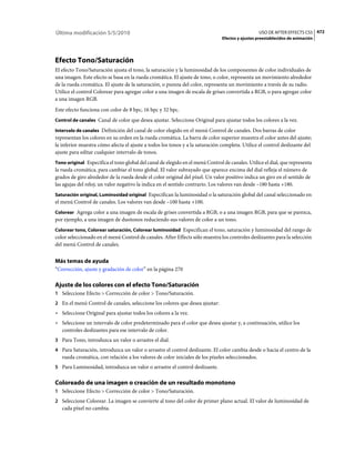 Última modificación 5/5/2010                                                                      USO DE AFTER EFFECTS CS5 472
                                                                                Efectos y ajustes preestablecidos de animación




Efecto Tono/Saturación
El efecto Tono/Saturación ajusta el tono, la saturación y la luminosidad de los componentes de color individuales de
una imagen. Este efecto se basa en la rueda cromática. El ajuste de tono, o color, representa un movimiento alrededor
de la rueda cromática. El ajuste de la saturación, o pureza del color, representa un movimiento a través de su radio.
Utilice el control Colorear para agregar color a una imagen de escala de grises convertida a RGB, o para agregar color
a una imagen RGB.
Este efecto funciona con color de 8 bpc, 16 bpc y 32 bpc.
Control de canales Canal de color que desea ajustar. Seleccione Original para ajustar todos los colores a la vez.

Intervalo de canales Definición del canal de color elegido en el menú Control de canales. Dos barras de color
representan los colores en su orden en la rueda cromática. La barra de color superior muestra el color antes del ajuste;
la inferior muestra cómo afecta el ajuste a todos los tonos y a la saturación completa. Utilice el control deslizante del
ajuste para editar cualquier intervalo de tonos.
Tono original Especifica el tono global del canal de elegido en el menú Control de canales. Utilice el dial, que representa
la rueda cromática, para cambiar el tono global. El valor subrayado que aparece encima del dial refleja el número de
grados de giro alrededor de la rueda desde el color original del píxel. Un valor positivo indica un giro en el sentido de
las agujas del reloj; un valor negativo la indica en el sentido contrario. Los valores van desde –180 hasta +180.
Saturación original, Luminosidad original Especifican la luminosidad o la saturación global del canal seleccionado en
el menú Control de canales. Los valores van desde –100 hasta +100.
Colorear Agrega color a una imagen de escala de grises convertida a RGB, o a una imagen RGB, para que se parezca,
por ejemplo, a una imagen de duotonos reduciendo sus valores de color a un tono.
Colorear tono, Colorear saturación, Colorear luminosidad Especifican el tono, saturación y luminosidad del rango de
color seleccionado en el menú Control de canales. After Effects sólo muestra los controles deslizantes para la selección
del menú Control de canales.


Más temas de ayuda
“Corrección, ajuste y gradación de color” en la página 270

Ajuste de los colores con el efecto Tono/Saturación
1 Seleccione Efecto > Corrección de color > Tono/Saturación.
2 En el menú Control de canales, seleccione los colores que desea ajustar:
• Seleccione Original para ajustar todos los colores a la vez.
• Seleccione un intervalo de color predeterminado para el color que desea ajustar y, a continuación, utilice los
  controles deslizantes para ese intervalo de color.
3 Para Tono, introduzca un valor o arrastre el dial.
4 Para Saturación, introduzca un valor o arrastre el control deslizante. El color cambia desde o hacia el centro de la
   rueda cromática, con relación a los valores de color iniciales de los píxeles seleccionados.
5 Para Luminosidad, introduzca un valor o arrastre el control deslizante.


Coloreado de una imagen o creación de un resultado monotono
1 Seleccione Efecto > Corrección de color > Tono/Saturación.
2 Seleccione Colorear. La imagen se convierte al tono del color de primer plano actual. El valor de luminosidad de
   cada píxel no cambia.
 