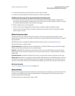 Última modificación 5/5/2010                                                                      USO DE AFTER EFFECTS CS5 473
                                                                                Efectos y ajustes preestablecidos de animación



3 Arrastre el dial Colorear tono para seleccionar un nuevo color si lo desea.
4 Arrastre los controles deslizantes Colorear saturación y Colorear luminosidad.


Modificación del rango de los ajustes del efecto Tono/Saturación
1 En el menú Control de canales, seleccione un color individual. (De forma predeterminada, el rango de color
   seleccionado cuando ha elegido un componente de color es 30° de ancho, con 30° de caída por cada lado. Si se ajusta
   una caída demasiado baja, puede causar tramado en la imagen.)
2 Realice cualquiera de las acciones siguientes:
• Arrastre uno de los dos triángulos blancos para ajustar la cantidad de calado sin modificar el rango.
• Arrastre una de las dos barras blancas verticales o ambas barras para ajustar el rango. Al aumentar el rango se
  reduce la caída, y viceversa.


Efecto Conservar color
El efecto Conservar color elimina la saturación de todos los colores de una capa excepto los similares al color
especificado en Conservar color. Por ejemplo, una película de un partido de baloncesto podría decolorarse excepto el
naranja del balón.
John Dickinson ofrece un ejemplo de utilización del efecto Conservar color en su sitio web Motionworks.
Este efecto funciona con colores de 8 bpc.
Nivel de decoloración Cantidad de color que se debe eliminar. Un ajuste del 100% hace que las zonas de la imagen
distintas al color seleccionado aparezcan como sombras de gris.
Tolerancia Flexibilidad de la operación de coincidencia de colores. Un ajuste del 0% elimina el color de todos los
píxeles excepto los que coinciden exactamente con el color que se debe conservar. Un ajuste del 100% no modifica
ningún color.
Suavizado del borde Suavidad de los límites de los colores. Los valores altos suavizan la transición de color a gris.

Aplicar colores Determina si se comparan los valores de RGB o HSB. Seleccione el uso de RGB para llevar a cabo una
coincidencia más estricta, que suele eliminar más color de la imagen. Por ejemplo, para conservar el azul oscuro, el
azul claro y el azul medio, seleccione el uso de HSB y elija cualquier tono de azul como color que se debe conservar.


Más temas de ayuda
“Corrección, ajuste y gradación de color” en la página 270


Efecto Niveles
El efecto Niveles reasigna el intervalo de niveles de los colores de entrada o de canal alfa a un nuevo intervalo de colores
de salida, con una distribución de valores de determinada por el valor de gama. Este efecto funciona de manera
parecida al ajuste Niveles de Photoshop.
Este efecto funciona con color de 8 bpc, 16 bpc y 32 bpc.
 