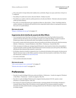 Última modificación 5/5/2010                                                                USO DE AFTER EFFECTS CS5 42
                                                                                                    Interfaz de usuario



   Para evitar perder el tiempo deshaciendo modificaciones accidentales, bloquee una capa cuando desee verla pero no
   modificarla.
• Para deshacer el cambio más reciente, seleccione Edición > Deshacer [acción].
• Para deshacer un cambio y todos los cambios posteriores a él, seleccione Edición > Historial y seleccione el primer
  cambio que desea deshacer.
• Para volver a la versión del proyecto que se guardó por última vez, elija Archivo > Volver. Se perderán todos los
  cambios realizados y los elementos del material de archivo importados desde la última vez que guardó el proyecto.
  Esta acción no se puede deshacer.


Más temas de ayuda
“Bloqueo o desbloqueo de una capa” en la página 133


Sugerencias de la interfaz de usuario de After Effects
• Use el suavizado de texto ClearType en Windows. El suavizado de texto ClearType facilita la lectura de los
  contornos del texto del sistema como, por ejemplo, los menús y los cuadros de diálogo. Consulte la Ayuda de
  Windows para obtener más información sobre cómo habilitar el suavizado de texto ClearType.
• Para mostrar consejos sobre las herramientas, seleccione la preferencia de Mostrar información sobre herramientas
  (Edición > Preferencias > General (Windows) o After Effects > Preferencias > General (Mac OS)).
• Utilice una espacio de trabajo que contenga el panel Información y deje el panel en frente de los otros paneles en
  su grupo de paneles cuando sea posible. El panel Información muestra mensajes acerca de lo que hace After Effects,
  información sobre elementos bajo el puntero y mucho más.
• En Windows, desactive el modo de composición Aero. La aceleración de hardware de los paneles y las funciones de
  OpenGL funcionan mejor en After Effects cuando las ventanas están funcionando en modo básico. Para obtener
  más información, consulte el sitio web de Microsoft.
• Use menús contextuales.
• Use los métodos abreviados de teclado.

Más temas de ayuda
“Abrir menús de panel, visor y contextuales” en la página 39
“Métodos abreviados de teclado” en la página 751



Preferencias
• Para abrir el cuadro de diálogo Preferencias, seleccione Edición > Preferencias > [nombre de categoría] (Windows)
  o After Effects > Preferencias > [nombre de categoría] (Mac OS).
• Para abrir el cuadro de diálogo Preferencias de la categoría General, presione Ctrl+Alt+; (punto y coma)
  (Windows) o Comando+Opción+; (Mac OS).
• Para restaurar los ajustes de preferencias predeterminados, mantenga pulsadas Ctrl+Alt+Mayús (Windows) o
  Comando+Opción+Mayús (Mac OS) mientras se inicia la aplicación. Para restaurar también los métodos
  abreviados de teclado predeterminados, mantenga pulsada la tecla Alt (Windows) u Opción (Mac OS) y haga clic
  en el botón Aceptar.
 
