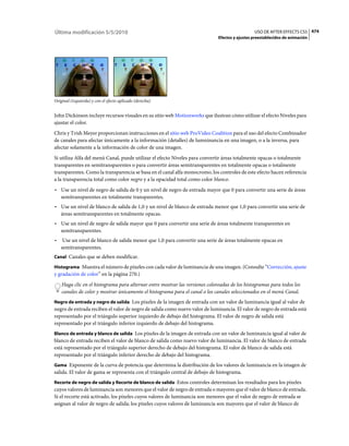 Última modificación 5/5/2010                                                                    USO DE AFTER EFFECTS CS5 474
                                                                              Efectos y ajustes preestablecidos de animación




Original (izquierda) y con el efecto aplicado (derecha)


John Dickinson incluye recursos visuales en su sitio web Motionworks que ilustran cómo utilizar el efecto Niveles para
ajustar el color.
Chris y Trish Meyer proporcionan instrucciones en el sitio web ProVideo Coalition para el uso del efecto Combinador
de canales para afectar únicamente a la información (detalles) de lumninancia en una imagen, o a la inversa, para
afectar solamente a la información de color de una imagen.
Si utiliza Alfa del menú Canal, puede utilizar el efecto Niveles para convertir áreas totalmente opacas o totalmente
transparentes en semitransparentes o para convertir áreas semitransparentes en totalmente opacas o totalmente
transparentes. Como la transparencia se basa en el canal alfa monocromo, los controles de este efecto hacen referencia
a la transparencia total como color negro y a la opacidad total como color blanco.
• Use un nivel de negro de salida de 0 y un nivel de negro de entrada mayor que 0 para convertir una serie de áreas
  semitransparentes en totalmente transparentes.
• Use un nivel de blanco de salida de 1,0 y un nivel de blanco de entrada menor que 1,0 para convertir una serie de
  áreas semitransparentes en totalmente opacas.
• Use un nivel de negro de salida mayor que 0 para convertir una serie de áreas totalmente transparentes en
  semitransparentes.
•    Use un nivel de blanco de salida menor que 1,0 para convertir una serie de áreas totalmente opacas en
    semitransparentes.
Canal Canales que se deben modificar.

Histograma Muestra el número de píxeles con cada valor de luminancia de una imagen. (Consulte “Corrección, ajuste
y gradación de color” en la página 270.)
    Haga clic en el histograma para alternar entre mostrar las versiones coloreadas de los histogramas para todos los
    canales de color y mostrar únicamente el histograma para el canal o los canales seleccionados en el menú Canal.
Negro de entrada y negro de salida Los píxeles de la imagen de entrada con un valor de luminancia igual al valor de
negro de entrada reciben el valor de negro de salida como nuevo valor de luminancia. El valor de negro de entrada está
representado por el triángulo superior izquierdo de debajo del histograma. El valor de negro de salida está
representado por el triángulo inferior izquierdo de debajo del histograma.
Blanco de entrada y blanco de salida Los píxeles de la imagen de entrada con un valor de luminancia igual al valor de
blanco de entrada reciben el valor de blanco de salida como nuevo valor de luminancia. El valor de blanco de entrada
está representado por el triángulo superior derecho de debajo del histograma. El valor de blanco de salida está
representado por el triángulo inferior derecho de debajo del histograma.
Gama Exponente de la curva de potencia que determina la distribución de los valores de luminancia en la imagen de
salida. El valor de gama se representa con el triángulo central de debajo de histograma.
Recorte de negro de salida y Recorte de blanco de salida Estos controles determinan los resultados para los píxeles
cuyos valores de luminancia son menores que el valor de negro de entrada o mayores que el valor de blanco de entrada.
Si el recorte está activado, los píxeles cuyos valores de luminancia son menores que el valor de negro de entrada se
asignan al valor de negro de salida; los píxeles cuyos valores de luminancia son mayores que el valor de blanco de
 