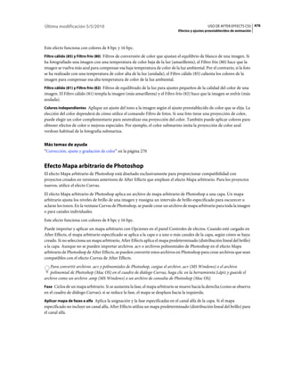 Última modificación 5/5/2010                                                                      USO DE AFTER EFFECTS CS5 476
                                                                                Efectos y ajustes preestablecidos de animación



Este efecto funciona con colores de 8 bpc y 16 bpc.
Filtro cálido (85) y Filtro frío (80) Filtros de conversión de color que ajustan el equilibrio de blanco de una imagen. Si
ha fotografiado una imagen con una temperatura de color baja de la luz (amarillenta), el Filtro frío (80) hace que la
imagen se vuelva más azul para compensar esa baja temperatura de color de la luz ambiental. Por el contrario, si la foto
se ha realizado con una temperatura de color alta de la luz (azulada), el Filtro cálido (85) calienta los colores de la
imagen para compensar esa alta temperatura de color de la luz ambiental.
Filtro cálido (81) y Filtro frío (82) Filtros de equilibrado de la luz para ajustes pequeños de la calidad del color de una
imagen. El Filtro cálido (81) templa la imagen (más amarillenta) y el Filtro frío (82) hace que la imagen se enfríe (más
azulada).
Colores independientes Aplique un ajuste del tono a la imagen según el ajuste preestablecido de color que se elija. La
elección del color dependerá de cómo utilice el comando Filtro de fotos. Si una foto tiene una proyección de color,
puede elegir un color complementario para neutralizar esa proyección del color. También puede aplicar colores para
obtener efectos de color o mejoras especiales. Por ejemplo, el color submarino imita la proyección de color azul
verdoso habitual de la fotografía submarina.


Más temas de ayuda
“Corrección, ajuste y gradación de color” en la página 270


Efecto Mapa arbitrario de Photoshop
El efecto Mapa arbitrario de Photoshop está diseñado exclusivamente para proporcionar compatibilidad con
proyectos creados en versiones anteriores de After Effects que emplean el efecto Mapa arbitrario. Para los proyectos
nuevos, utilice el efecto Curvas.
El efecto Mapa arbitrario de Photoshop aplica un archivo de mapa arbitrario de Photoshop a una capa. Un mapa
arbitrario ajusta los niveles de brillo de una imagen y reasigna un intervalo de brillo especificado para oscurecer o
aclarar los tonos. En la ventana Curvas de Photoshop, se puede crear un archivo de mapa arbitrario para toda la imagen
o para canales individuales.
Este efecto funciona con colores de 8 bpc y 16 bpc.
Puede importar y aplicar un mapa arbitrario con Opciones en el panel Controles de efectos. Cuando esté cargado en
After Effects, el mapa arbitrario especificado se aplica a la capa o a uno o más canales de la capa, según cómo se haya
creado. Si no selecciona un mapa arbitrario, After Effects aplica el mapa predeterminado (distribución lineal del brillo)
a la capa. Aunque no se pueden importar archivos .acv o archivos polinomiales de Photoshop en el efecto Mapa
arbitrario de Photoshop de After Effects, se pueden convertir estos archivos en Photoshop para crear archivos que sean
compatibles con el efecto Curvas de After Effects.
   Para convertir archivos .acv y polinomiales de Photoshop, cargue el archivo .acv (MS Windows) o el archivo
   polinomial de Photoshop (Mac OS) en el cuadro de diálogo Curvas, haga clic en la herramienta Lápiz y guarde el
archivo como un archivo .amp (MS Windows) o un archivo de consulta de Photoshop (Mac OS).
Fase Ciclos de un mapa arbitrario. Si se aumenta la fase, el mapa arbitrario se mueve hacia la derecha (como se observa
en el cuadro de diálogo Curvas); si se reduce la fase, el mapa se desplaza hacia la izquierda.
Aplicar mapa de fases a alfa Aplica la asignación y la fase especificadas en el canal alfa de la capa. Si el mapa
especificado no incluye un canal alfa, After Effects utiliza un mapa predeterminado (distribución lineal del brillo) para
el canal alfa.
 
