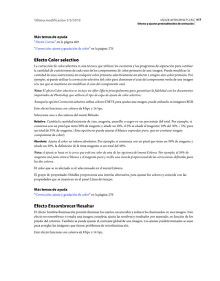 Última modificación 5/5/2010                                                                     USO DE AFTER EFFECTS CS5 477
                                                                               Efectos y ajustes preestablecidos de animación




Más temas de ayuda
“Efecto Curvas” en la página 469
“Corrección, ajuste y gradación de color” en la página 270


Efecto Color selectivo
La corrección de color selectiva es una técnica que utilizan los escáneres y los programas de separación para cambiar
la cantidad de cuatricromía de cada uno de los componentes de color primario de una imagen. Puede modificar la
cantidad de una cuatricromía en cualquier color primario selectivamente sin afectar a ningún otro color primario. Por
ejemplo, se puede utilizar la corrección selectiva del color para disminuir el cian del componente verde de una imagen
a la vez que se mantiene sin modificar el cian del componente azul.
Nota: El efecto Color selectivo se incluye en After Effects principalmente para garantizar la fidelidad con los documentos
importados de Photoshop que utilicen el tipo de capa de ajuste de color selectivo.
Aunque la opción Corrección selectiva utiliza colores CMYK para ajustar una imagen, puede utilizarla en imágenes RGB.
Este efecto funciona con colores de 8 bpc y 16 bpc.
Seleccione uno o dos valores del menú Método:
Relativo Cambia la cantidad existente de cian, magenta, amarillo o negro en un porcentaje del total. Por ejemplo, si
comienza con un píxel que tiene 50% de magenta y añade un 10%, el 5% se añade al magenta (10% del 50% = 5%) para
un total de 55% de magenta. (Esta opción no puede ajustar el blanco especular puro, que no contiene ningún
componente de color).
Absoluto Ajusta el color en valores absolutos. Por ejemplo, si comienza con un píxel que tiene un 50% de magenta y
añade un 10%, la definición de la tinta magenta es un total del 60%.
Nota: el ajuste se basa en lo cerca que está un color de una de las opciones del menú Colores. Por ejemplo, el 50% de
magenta está justo entre el blanco y el magenta puro y recibe una mezcla proporcional de las correcciones definidas para
los dos colores.
El color que se ve afectado es el seleccionado en el menú Colores.
El grupo de propiedades Detalles proporciona una interfaz alternativa para ajustar los colores y coincide con las
propiedades que se muestran en el panel Línea de tiempo.


Más temas de ayuda
“Corrección, ajuste y gradación de color” en la página 270


Efecto Ensombrecer/Resaltar
El efecto Sombra/iluminación permite iluminar los sujetos oscurecidos y reducir los iluminados en una imagen. Este
efecto no ensombrece o resalta una imagen completa; ajusta las sombras y resaltados por separado, en función de los
píxeles del entorno. También se puede ajustar el contraste global de una imagen. Los ajustes predeterminados se usan
para arreglar las imágenes que tienen problemas de retroiluminación.
Este efecto funciona con colores de 8 bpc y 16 bpc.
 
