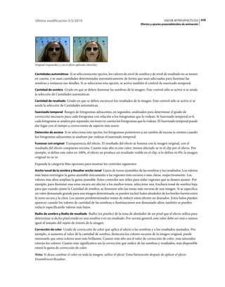 Última modificación 5/5/2010                                                                     USO DE AFTER EFFECTS CS5 478
                                                                               Efectos y ajustes preestablecidos de animación




Original (izquierda) y con el efecto aplicado (derecha)


Cantidades automáticas Si se selecciona esta opción, los valores de nivel de sombra y de nivel de resaltado no se tienen
en cuenta, y se usan cantidades determinadas automáticamente de forma que sean adecuadas para iluminar las
sombras y restaurar sus detalles. Si se selecciona esta opción, se activa también el control de suavizado temporal.
Cantidad de sombra Grado en que se deben iluminar las sombras de la imagen. Este control sólo se activa si se anula
la selección de Cantidades automáticas.
Cantidad de resaltado Grado en que se deben oscurecer los resaltados de la imagen. Este control sólo se activa si se
anula la selección de Cantidades automáticas.
Suavizado temporal Rangos de fotogramas adyacentes, en segundos, analizados para determinar el grado de
corrección necesario para cada fotograma con relación a los fotogramas que lo rodean. Si Suavizado temporal es 0,
cada fotograma se analiza por separado, sin tener en cuenta los fotogramas que lo rodean. El Suavizado temporal puede
dar lugar con el tiempo a correcciones de aspecto más suave.
Detección de escena Si se selecciona esta opción, los fotogramas posteriores a un cambio de escena se omiten cuando
los fotogramas adyacentes se analizan par realizar el suavizado temporal.
Fusionar con original Transparencia del efecto. El resultado del efecto se fusiona con la imagen original, con el
resultado del efecto compuesto encima. Cuanto más alto es este valor, menos afectado se ve el clip por el efecto. Por
ejemplo, si define este valor en 100%, el efecto no produce un resultado visible en el clip; si lo define en 0%, la imagen
original no se ve.
Expanda la categoría Más opciones para mostrar los controles siguientes:
Ancho tonal de la sombra y Resaltar ancho tonal Gama de tonos ajustables de las sombras y los resaltados. Los valores
más bajos restringen la gama ajustable únicamente a las regiones más oscuras o más claras, respectivamente. Los
valores más altos amplían la gama ajustable. Estos controles son útiles para aislar regiones que se deseen ajustar. Por
ejemplo, para iluminar una zona oscura sin afectar a los medios tonos, seleccione una Anchura tonal de sombra baja
para que cuando ajuste la Cantidad de sombra, se iluminen sólo las zonas más oscuras de una imagen. Si se especifica
un valor demasiado grande para una imagen determinada, se pueden incluir halos alrededor de los bordes fuertes entre
la zona oscura y la clara. Los ajustes predeterminados tratan de reducir estos efectos no deseados. Estos halos pueden
aparecer cuando los valores de cantidad de las sombras o iluminaciones son demasiado altos; también se pueden
reducir especificando valores más bajos.
Radio de sombra y Radio de resaltado Radio (en píxeles) de la zona de alrededor de un píxel que el efecto utiliza para
determinar si dicho píxel reside en una sombra o en un resaltado. Por norma general, este valor debe ser más o menos
igual al tamaño del sujeto de interés de la imagen.
Corrección de color Grado de corrección de color que aplica el afecto a las sombras y a los resaltados ajustados. Por
ejemplo, si aumenta el valor de la cantidad de sombra, destacará los colores oscuros de la imagen original; puede
interesarle que estos colores sean más brillantes. Cuanto más alto sea el valor de corrección de color, más saturados
estarán los colores. Cuanto más significativa sea la corrección que realice de las sombras y resaltados, más disponible
estará la gama de corrección de color.
Nota: Si desea cambiar el color en toda la imagen, utilice el efecto Tono/Saturación después de aplicar el efecto
Ensombrecer/Resaltar.
 