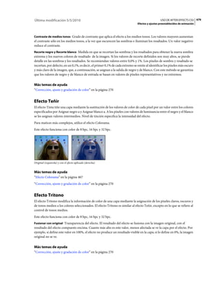 Última modificación 5/5/2010                                                                     USO DE AFTER EFFECTS CS5 479
                                                                               Efectos y ajustes preestablecidos de animación



Contraste de medios tonos Grado de contraste que aplica el efecto a los medios tonos. Los valores mayores aumentan
el contraste sólo en los medios tonos, a la vez que oscurecen las sombras e iluminan los resaltados. Un valor negativo
reduce el contraste.
Recorte negro y Recorte blanco Medida en que se recortan las sombras y los resaltados para obtener la nueva sombra
extrema y los nuevos colores de resaltado de la imagen. Si los valores de recorte definidos son muy altos, se pierde
detalle en las sombras y los resaltados. Se recomiendan valores entre 0,0% y 1%. Los píxeles de sombra y resaltado se
recortan, por defecto, en un 0,1%, es decir, el primer 0,1% de cada extremo se omite al identificar los píxeles más oscuro
y más claro de la imagen, que, a continuación, se asignan a la salida de negro y de blanco. Con este método se garantiza
que los valores de negro y de blanco de entrada se basan en valores de píxeles representativos y no extremos.


Más temas de ayuda
“Corrección, ajuste y gradación de color” en la página 270


Efecto Teñir
El efecto Tinta tiñe una capa mediante la sustitución de los valores de color de cada píxel por un valor entre los colores
especificados por Asignar negro a y Asignar blanco a. A los píxeles con valores de luminancia entre el negro y el blanco
se les asignan valores intermedios. Nivel de tinción especifica la intensidad del efecto.
Para matices más complejos, utilice el efecto Colorama.
Este efecto funciona con color de 8 bpc, 16 bpc y 32 bpc.




Original (izquierda) y con el efecto aplicado (derecha)


Más temas de ayuda
“Efecto Colorama” en la página 467
“Corrección, ajuste y gradación de color” en la página 270


Efecto Tritono
El efecto Tritono modifica la información de color de una capa mediante la asignación de los píxeles claros, oscuros y
de tonos medios a los colores seleccionados. El efecto Tritono es similar al efecto Teñir, excepto en lo que se refiere al
control de tonos medios.
Este efecto funciona con color de 8 bpc, 16 bpc y 32 bpc.
Fusionar con original Transparencia del efecto. El resultado del efecto se fusiona con la imagen original, con el
resultado del efecto compuesto encima. Cuanto más alto es este valor, menos afectada se ve la capa por el efecto. Por
ejemplo, si define este valor en 100%, el efecto no produce un resultado visible en la capa; si lo define en 0%, la imagen
original no se ve.


Más temas de ayuda
“Corrección, ajuste y gradación de color” en la página 270
 