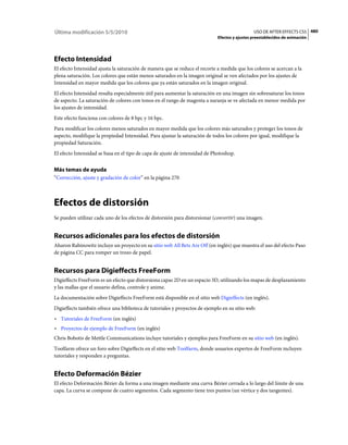 Última modificación 5/5/2010                                                                   USO DE AFTER EFFECTS CS5 480
                                                                             Efectos y ajustes preestablecidos de animación




Efecto Intensidad
El efecto Intensidad ajusta la saturación de manera que se reduce el recorte a medida que los colores se acercan a la
plena saturación. Los colores que están menos saturados en la imagen original se ven afectados por los ajustes de
Intensidad en mayor medida que los colores que ya están saturados en la imagen original.
El efecto Intensidad resulta especialmente útil para aumentar la saturación en una imagen sin sobresaturar los tonos
de aspecto. La saturación de colores con tonos en el rango de magenta a naranja se ve afectada en menor medida por
los ajustes de intensidad.
Este efecto funciona con colores de 8 bpc y 16 bpc.
Para modificar los colores menos saturados en mayor medida que los colores más saturados y proteger los tonos de
aspecto, modifique la propiedad Intensidad. Para ajustar la saturación de todos los colores por igual, modifique la
propiedad Saturación.
El efecto Intensidad se basa en el tipo de capa de ajuste de intensidad de Photoshop.


Más temas de ayuda
“Corrección, ajuste y gradación de color” en la página 270



Efectos de distorsión
Se pueden utilizar cada uno de los efectos de distorsión para distorsionar (convertir) una imagen.


Recursos adicionales para los efectos de distorsión
Aharon Rabinowitz incluye un proyecto en su sitio web All Bets Are Off (en inglés) que muestra el uso del efecto Paso
de página CC para romper un trozo de papel.


Recursos para Digieffects FreeForm
Digieffects FreeForm es un efecto que distorsiona capas 2D en un espacio 3D, utilizando los mapas de desplazamiento
y las mallas que el usuario defina, controle y anime.
La documentación sobre Digieffects FreeForm está disponible en el sitio web Digieffects (en inglés).
Digieffects también ofrece una biblioteca de tutoriales y proyectos de ejemplo en su sitio web:
• Tutoriales de FreeForm (en inglés)
• Proyectos de ejemplo de FreeForm (en inglés)
Chris Bobotis de Mettle Communications incluye tutoriales y ejemplos para FreeForm en su sitio web (en inglés).
Toolfarm ofrece un foro sobre Digieffects en el sitio web Toolfarm, donde usuarios expertos de FreeForm incluyen
tutoriales y responden a preguntas.


Efecto Deformación Bézier
El efecto Deformación Bézier da forma a una imagen mediante una curva Bézier cerrada a lo largo del límite de una
capa. La curva se compone de cuatro segmentos. Cada segmento tiene tres puntos (un vértice y dos tangentes).
 