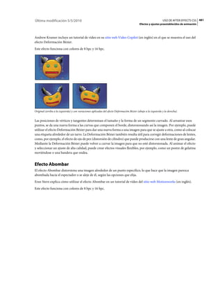 Última modificación 5/5/2010                                                                                     USO DE AFTER EFFECTS CS5 481
                                                                                            Efectos y ajustes preestablecidos de animación



Andrew Kramer incluye un tutorial de vídeo en su sitio web Video Copilot (en inglés) en el que se muestra el uso del
efecto Deformación Bézier.
Este efecto funciona con colores de 8 bpc y 16 bpc.




Original (arriba a la izquierda) y con variaciones aplicadas del efecto Deformación Bézier (abajo a la izquierda y la derecha)


Las posiciones de vértices y tangentes determinan el tamaño y la forma de un segmento curvado. Al arrastrar esos
puntos, se da una nueva forma a las curvas que componen el borde, distorsionando así la imagen. Por ejemplo, puede
utilizar el efecto Deformación Bézier para dar una nueva forma a una imagen para que se ajuste a otra, como al colocar
una etiqueta alrededor de un tarro. La Deformación Bézier también resulta útil para corregir deformaciones de lentes,
como, por ejemplo, el efecto de ojo de pez (distorsión de cilindro) que puede producirse con una lente de gran angular.
Mediante la Deformación Bézier puede volver a curvar la imagen para que no esté distorsionada. Al animar el efecto
y seleccionar un ajuste de alta calidad, puede crear efectos visuales flexibles, por ejemplo, como un postre de gelatina
moviéndose o una bandera que ondea.


Efecto Abombar
El efecto Abombar distorsiona una imagen alrededor de un punto específico, lo que hace que la imagen parezca
abombada hacia el espectador o se aleje de él, según las opciones que elija.
Eran Stern explica cómo utilizar el efecto Abombar en un tutorial de vídeo del sitio web Motionworks (en inglés).
Este efecto funciona con colores de 8 bpc y 16 bpc.
 