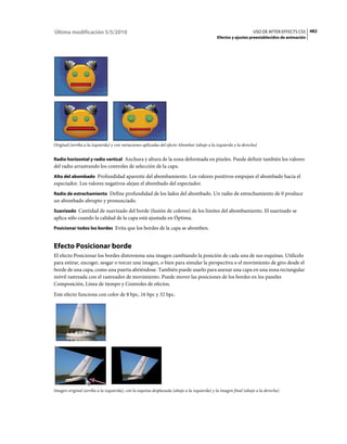 Última modificación 5/5/2010                                                                                     USO DE AFTER EFFECTS CS5 482
                                                                                            Efectos y ajustes preestablecidos de animación




Original (arriba a la izquierda) y con variaciones aplicadas del efecto Abombar (abajo a la izquierda y la derecha)


Radio horizontal y radio vertical Anchura y altura de la zona deformada en píxeles. Puede definir también los valores
del radio arrastrando los controles de selección de la capa.
Alto del abombado Profundidad aparente del abombamiento. Los valores positivos empujan el abombado hacia el
espectador. Los valores negativos alejan el abombado del espectador.
Radio de estrechamiento Define profundidad de los lados del abombado. Un radio de estrechamiento de 0 produce
un abombado abrupto y pronunciado.
Suavizado Cantidad de suavizado del borde (fusión de colores) de los límites del abombamiento. El suavizado se
aplica sólo cuando la calidad de la capa está ajustada en Óptima.
Posicionar todos los bordes Evita que los bordes de la capa se abomben.


Efecto Posicionar borde
El efecto Posicionar los bordes distorsiona una imagen cambiando la posición de cada una de sus esquinas. Utilícelo
para estirar, encoger, sesgar o torcer una imagen, o bien para simular la perspectiva o el movimiento de giro desde el
borde de una capa, como una puerta abriéndose. También puede usarlo para anexar una capa en una zona rectangular
móvil rastreada con el rastreador de movimiento. Puede mover las posiciones de los bordes en los paneles
Composición, Línea de tiempo y Controles de efectos.
Este efecto funciona con color de 8 bpc, 16 bpc y 32 bpc.




Imagen original (arriba a la izquierda), con la esquina desplazada (abajo a la izquierda) y la imagen final (abajo a la derecha)
 