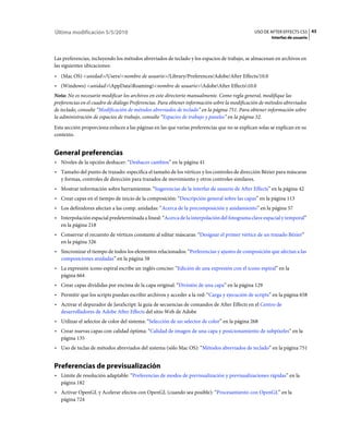 Última modificación 5/5/2010                                                                   USO DE AFTER EFFECTS CS5 43
                                                                                                       Interfaz de usuario



Las preferencias, incluyendo los métodos abreviados de teclado y los espacios de trabajo, se almacenan en archivos en
las siguientes ubicaciones:
• (Mac OS) <unidad>/Users/<nombre de usuario>/Library/Preferences/Adobe/After Effects/10.0
• (Windows) <unidad>AppDataRoaming<nombre de usuario>AdobeAfter Effects10.0
Nota: No es necesario modificar los archivos en este directorio manualmente. Como regla general, modifique las
preferencias en el cuadro de diálogo Preferencias. Para obtener información sobre la modificación de métodos abreviados
de teclado, consulte “Modificación de métodos abreviados de teclado” en la página 751. Para obtener información sobre
la administración de espacios de trabajo, consulte “Espacios de trabajo y paneles” en la página 32.
Esta sección proporciona enlaces a las páginas en las que varias preferencias que no se explican solas se explican en su
contexto.


General preferencias
• Niveles de la opción deshacer: “Deshacer cambios” en la página 41
• Tamaño del punto de trazado: especifica el tamaño de los vértices y los controles de dirección Bézier para máscaras
  y formas, controles de dirección para trazados de movimiento y otros controles similares.
• Mostrar información sobre herramientas: “Sugerencias de la interfaz de usuario de After Effects” en la página 42
• Crear capas en el tiempo de inicio de la composición: “Descripción general sobre las capas” en la página 113
• Los definidores afectan a las comp. anidadas: “Acerca de la precomposición y anidamiento” en la página 57
• Interpolación espacial predeterminada a lineal: “Acerca de la interpolación del fotograma clave espacial y temporal”
  en la página 218
• Conservar el recuento de vértices constante al editar máscaras: “Designar el primer vértice de un trazado Bézier”
  en la página 326
• Sincronizar el tiempo de todos los elementos relacionados: “Preferencias y ajustes de composición que afectan a las
  composiciones anidadas” en la página 58
• La expresión icono espiral escribe un inglés conciso: “Edición de una expresión con el icono espiral” en la
  página 664
• Crear capas divididas por encima de la capa original: “División de una capa” en la página 129
• Permitir que los scripts puedan escribir archivos y acceder a la red: “Carga y ejecución de scripts” en la página 658
• Activar el depurador de JavaScript: la guía de secuencias de comandos de After Effects en el Centro de
  desarrolladores de Adobe After Effects del sitio Web de Adobe
• Utilizar el selector de color del sistema: “Selección de un selector de color” en la página 268
• Crear nuevas capas con calidad óptima: “Calidad de imagen de una capa y posicionamiento de subpíxeles” en la
  página 135
• Uso de teclas de métodos abreviados del sistema (sólo Mac OS): “Métodos abreviados de teclado” en la página 751


Preferencias de previsualización
• Límite de resolución adaptable: “Preferencias de modos de previsualización y previsualizaciones rápidas” en la
  página 182
• Activar OpenGL y Acelerar efectos con OpenGL (cuando sea posible): “Procesamiento con OpenGL” en la
  página 724
 