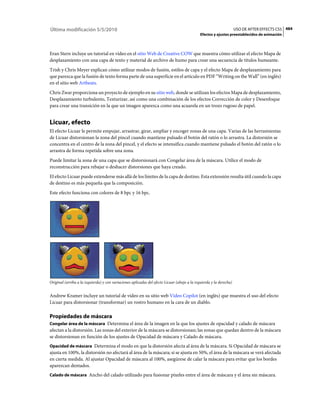Última modificación 5/5/2010                                                                                         USO DE AFTER EFFECTS CS5 484
                                                                                              Efectos y ajustes preestablecidos de animación



Eran Stern incluye un tutorial en vídeo en el sitio Web de Creative COW que muestra cómo utilizar el efecto Mapa de
desplazamiento con una capa de texto y material de archivo de humo para crear una secuencia de títulos humeante.
Trish y Chris Meyer explican cómo utilizar modos de fusión, estilos de capa y el efecto Mapa de desplazamiento para
que parezca que la fusión de texto forma parte de una superficie en el artículo en PDF “Writing on the Wall” (en inglés)
en el sitio web Artbeats.
Chris Zwar proporciona un proyecto de ejemplo en su sitio web, donde se utilizan los efectos Mapa de desplazamiento,
Desplazamiento turbulento, Texturizar, así como una combinación de los efectos Corrección de color y Desenfoque
para crear una transición en la que un imagen aparezca como una acuarela en un trozo rugoso de papel.


Licuar, efecto
El efecto Licuar le permite empujar, arrastrar, girar, ampliar y encoger zonas de una capa. Varias de las herramientas
de Licuar distorsionan la zona del pincel cuando mantiene pulsado el botón del ratón o lo arrastra. La distorsión se
concentra en el centro de la zona del pincel, y el efecto se intensifica cuando mantiene pulsado el botón del ratón o lo
arrastra de forma repetida sobre una zona.
Puede limitar la zona de una capa que se distorsionará con Congelar área de la máscara. Utilice el modo de
reconstrucción para rebajar o deshacer distorsiones que haya creado.
El efecto Licuar puede extenderse más allá de los límites de la capa de destino. Esta extensión resulta útil cuando la capa
de destino es más pequeña que la composición.
Este efecto funciona con colores de 8 bpc y 16 bpc.




Original (arriba a la izquierda) y con variaciones aplicadas del efecto Licuar (abajo a la izquierda y la derecha)


Andrew Kramer incluye un tutorial de vídeo en su sitio web Video Copilot (en inglés) que muestra el uso del efecto
Licuar para distorsionar (transformar) un rostro humano en la cara de un diablo.

Propiedades de máscara
Congelar área de la máscara Determina el área de la imagen en la que los ajustes de opacidad y calado de máscara
afectan a la distorsión. Las zonas del exterior de la máscara se distorsionan; las zonas que quedan dentro de la máscara
se distorsionan en función de los ajustes de Opacidad de máscara y Calado de máscara.
Opacidad de máscara Determina el modo en que la distorsión afecta al área de la máscara. Si Opacidad de máscara se
ajusta en 100%, la distorsión no afectará al área de la máscara; si se ajusta en 50%, el área de la máscara se verá afectada
en cierta medida. Al ajustar Opacidad de máscara al 100%, asegúrese de calar la máscara para evitar que los bordes
aparezcan dentados.
Calado de máscara Ancho del calado utilizado para fusionar píxeles entre el área de máscara y el área sin máscara.
 