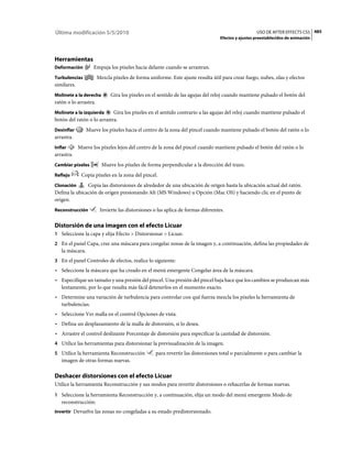 Última modificación 5/5/2010                                                                        USO DE AFTER EFFECTS CS5 485
                                                                                  Efectos y ajustes preestablecidos de animación




Herramientas
Deformación         Empuja los píxeles hacia delante cuando se arrastran.
Turbulencias           Mezcla píxeles de forma uniforme. Este ajuste resulta útil para crear fuego, nubes, olas y efectos
similares.
Molinete a la derecha        Gira los píxeles en el sentido de las agujas del reloj cuando mantiene pulsado el botón del
ratón o lo arrastra.
Molinete a la izquierda     Gira los píxeles en el sentido contrario a las agujas del reloj cuando mantiene pulsado el
botón del ratón o lo arrastra.
Desinflar        Mueve los píxeles hacia el centro de la zona del pincel cuando mantiene pulsado el botón del ratón o lo
arrastra.
Inflar       Mueve los píxeles lejos del centro de la zona del pincel cuando mantiene pulsado el botón del ratón o lo
arrastra.
Cambiar píxeles          Mueve los píxeles de forma perpendicular a la dirección del trazo.
Reflejo       Copia píxeles en la zona del pincel.
Clonación      Copia las distorsiones de alrededor de una ubicación de origen hasta la ubicación actual del ratón.
Defina la ubicación de origen presionando Alt (MS Windows) u Opción (Mac OS) y haciendo clic en el punto de
origen.
Reconstrucción          Invierte las distorsiones o las aplica de formas diferentes.

Distorsión de una imagen con el efecto Licuar
1 Seleccione la capa y elija Efecto > Distorsionar > Licuar.
2 En el panel Capa, cree una máscara para congelar zonas de la imagen y, a continuación, defina las propiedades de
   la máscara.
3 En el panel Controles de efectos, realice lo siguiente:
• Seleccione la máscara que ha creado en el menú emergente Congelar área de la máscara.
• Especifique un tamaño y una presión del pincel. Una presión del pincel baja hace que los cambios se produzcan más
  lentamente, por lo que resulta más fácil detenerlos en el momento exacto.
• Determine una variación de turbulencia para controlar con qué fuerza mezcla los píxeles la herramienta de
  turbulencias.
• Seleccione Ver malla en el control Opciones de vista.
• Defina un desplazamiento de la malla de distorsión, si lo desea.
• Arrastre el control deslizante Porcentaje de distorsión para especificar la cantidad de distorsión.
4 Utilice las herramientas para distorsionar la previsualización de la imagen.
5 Utilice la herramienta Reconstrucción            para revertir las distorsiones total o parcialmente o para cambiar la
   imagen de otras formas nuevas.

Deshacer distorsiones con el efecto Licuar
Utilice la herramienta Reconstrucción y sus modos para revertir distorsiones o rehacerlas de formas nuevas.
1 Seleccione la herramienta Reconstrucción y, a continuación, elija un modo del menú emergente Modo de
   reconstrucción:
Invertir Devuelve las zonas no congeladas a su estado predistorsionado.
 