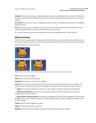 Última modificación 5/5/2010                                                                                     USO DE AFTER EFFECTS CS5 486
                                                                                            Efectos y ajustes preestablecidos de animación



Desplazar Reconstruye las zonas no congeladas para que coincidan con el desplazamiento en el punto de inicio de la
reconstrucción. Puede utilizar Desplazar para mover todo o parte de la imagen de previsualización a una ubicación
diferente.
Gran torsión Reconstruye las zonas no congeladas para que coincidan con el desplazamiento, el giro y la escala global
del punto de inicio.
Afín Reconstruye las áreas no congeladas para que coincidan con todas las distorsiones locales del punto de inicio,
incluido el desplazamiento, el giro, las escalas horizontal y vertical y el sesgo.
2 Arrastre la zona para restaurarla. La restauración se produce más rápidamente en el centro del pincel.


Efecto Aumentar
El efecto Aumentar agranda toda una imagen o parte de ella. Este efecto actúa como una lupa colocada sobre una zona
de la imagen, o puede utilizarlo para escalar toda la imagen más allá del 100% al tiempo que se mantiene la resolución.
Este efecto funciona con colores de 8 bpc.




Original (arriba a la izquierda) y con variaciones aplicadas del efecto Aumentar (abajo a la izquierda y la derecha)


Forma Forma de la zona ampliada.

Centro Punto central de la zona ampliada.

Ampliación Porcentaje de escala de la zona ampliada.

Vincular Modo en que el ajuste de ampliación afecta al tamaño y al calado de los bordes de la zona ampliada. Si se
define el enlace en cualquier valor no que no sea Ninguno, se desactiva la opción Cambiar el tamaño de la capa.
• Ninguno El tamaño y el calado de los bordes de la zona ampliada no dependen del ajuste de la ampliación.
• Ajustar tamaño al aumento El radio de la zona ampliada equivale al valor de Ampliación (un porcentaje)
multiplicado por el valor de Tamaño.
• Ajustar tamaño y calado al aumento El radio de la zona ampliada equivale al valor de Ampliación (un porcentaje)
multiplicado por el valor de Tamaño. El grosor del calado del borde equivale al valor de Ampliación multiplicado por
el valor de Calado.
Tamaño Radio de la zona ampliada, en píxeles.

Calado Nivel de calado del borde, en píxeles.

Opacidad Opacidad de la zona ampliada, como porcentaje de la opacidad de la capa original.
 