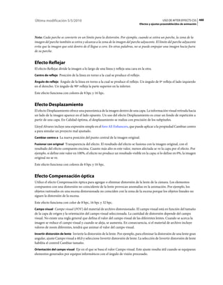 Última modificación 5/5/2010                                                                      USO DE AFTER EFFECTS CS5 488
                                                                                Efectos y ajustes preestablecidos de animación



Nota: Cada parche se convierte en un límite para la distorsión. Por ejemplo, cuando se estira un parche, la zona de la
imagen del parche también se estira y alcanza a la zona de la imagen del parche adyacente. El límite del parche adyacente
evita que la imagen que está dentro de él llegue a cero. En otras palabras, no se puede empujar una imagen hacia fuera
de su parche.


Efecto Reflejar
El efecto Reflejar divide la imagen a lo largo de una línea y refleja una cara en la otra.
Centro de reflejo Posición de la línea en torno a la cual se produce el reflejo.

Ángulo de reflejo Ángulo de la línea en torno a la cual se produce el reflejo. Un ángulo de 0º refleja el lado izquierdo
en el derecho. Un ángulo de 90º refleja la parte superior en la inferior.
Este efecto funciona con colores de 8 bpc y 16 bpc.


Efecto Desplazamiento
El efecto Desplazamiento ofrece una panorámica de la imagen dentro de una capa. La información visual retirada hacia
un lado de la imagen aparece en el lado opuesto. Un uso del efecto Desplazamiento es crear un fondo de repetición a
partir de una capa. En Calidad óptima, el desplazamiento se realiza con precisión de los subpíxeles.
Lloyd Alvarez incluye una expresión simple en el foro AE Enhancers, que puede aplicar a la propiedad Cambiar centro
a para simular un proyecto mal ajustado.
Cambiar centro a La nueva posición del punto central de la imagen original.

Fusionar con original Transparencia del efecto. El resultado del efecto se fusiona con la imagen original, con el
resultado del efecto compuesto encima. Cuanto más alto es este valor, menos afectada se ve la capa por el efecto. Por
ejemplo, si define este valor en 100%, el efecto no produce un resultado visible en la capa; si lo define en 0%, la imagen
original no se ve.
Este efecto funciona con colores de 8 bpc y 16 bpc.


Efecto Compensación óptica
Utilice el efecto Compensación óptica para agregar o eliminar distorsión de la lente de la cámara. Los elementos
compuestos con una distorsión no coincidente de la lente provocan anomalías en la animación. Por ejemplo, los
objetos rastreados en una escena distorsionada no coinciden con la zona de la escena porque los objetos lineales no
siguen la distorsión de la escena.
Este efecto funciona con color de 8 bpc, 16 bpc y 32 bpc.
Campo visual Campo visual (FOV) del material de archivo distorsionado. El campo visual está en función del tamaño
de la capa de origen y la orientación del campo visual seleccionada. La cantidad de distorsión depende del campo
visual. No existe una regla general que defina el valor del campo visual de las diferentes lentes. Cuando se acerca la
imagen se reduce el campo visual y cuando se aleja, se aumenta. En consecuencia, si el material de archivo incluye
valores de zoom diferentes, tendrá que animar el valor del campo visual.
Invertir distorsión de lente Invierte la distorsión de la lente. Por ejemplo, para eliminar la distorsión de una lente gran
angular, ajuste Campo visual a 40,0 y seleccione Invertir distorsión de lente. La selección de Invertir distorsión de lente
habilita el control Cambiar tamaño.
Orientación del campo visual Eje en el que se basa el valor Campo visual. Este ajuste resulta útil cuando se equiparan
elementos generados por equipos informáticos con el ángulo de visión procesado.
 