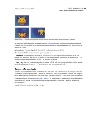 Última modificación 5/5/2010                                                                                     USO DE AFTER EFFECTS CS5 490
                                                                                            Efectos y ajustes preestablecidos de animación




Original (arriba a la izquierda) y con variaciones aplicadas del efecto Coordenadas polares (abajo a la izquierda y la derecha)


Stu Maschwitz ofrece un proyecto de ejemplo en su blog ProLost (en inglés) que utiliza los efectos Ruido fractal y
Colorama para crear la corona del sur y a continuación utiliza el efecto Coordenadas polares para ajustar la línea de
ruido en un círculo.
La interpolación Especifica el grado de distorsión. Se produce una distorsión del 0%.

Tipo de conversión Proceso de conversión que se va a utilizar:

• Rect a polar Mueve los píxeles utilizando las coordenadas (x,y) de cada píxel como coordenadas (r. ). Por
ejemplo, una coordenada (x,y) de (2,3) se convierte en una coordenada polar con un radio de 2 y un grado de 3. Las
líneas horizontales se distorsionan en círculos y las verticales, en radiales.
• Polar a rect Mueve los píxeles utilizando las coordenadas (r, ) de cada píxel como coordenadas (x,y). Por ejemplo,
las coordenadas polares de radio 10 y 45° se convierten en (x,y) coordenadas de (10,45).


Dar nueva forma, efecto
El efecto Dar nueva forma transforma una forma en otra de la misma capa, arrastrando con ella la imagen subyacente.
La imagen se distorsiona para ajustarse a la forma de la nueva área. Puede crear o importar hasta tres máscaras para
definir el área que desea distorsionar: la máscara de origen, la máscara de destino y la máscara de contorno (opcional).
Chris Zwar incluye un tutorial en el sitio Web de Creative COW que demuestra el uso del efecto Dar nueva forma para
convertir una cara en otra. Este tutorial ofrece muchas sugerencias útiles sobre el uso y la edición de puntos de
correspondencia.
Este efecto funciona con colores de 8 bpc y 16 bpc.
 