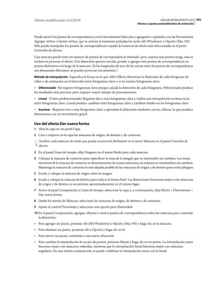 Última modificación 5/5/2010                                                                    USO DE AFTER EFFECTS CS5 492
                                                                              Efectos y ajustes preestablecidos de animación



Puede mover los puntos de correspondencia con la herramienta Selección y agregarlos o quitarlos con las herramienta
Agregar vértice o Quitar vértice, que se activan al mantener pulsadas las teclas Alt (Windows) u Opción (Mac OS).
Sólo puede manipular los puntos de correspondencia cuando la instancia de efecto está seleccionada en el panel
Controles de efectos.
Una máscara puede tener un número de puntos de correspondencia ilimitado, pero cuantos más puntos tenga, más se
tardará en procesar el efecto. Si la distorsión aparece torcida, pruebe a agregar más puntos de correspondencia en
puntos distintivos a lo largo de la máscara. (Si las longitudes de arco de las curvas entre los puntos de correspondencia
son demasiado diferentes, se pueden provocar torcimientos.)
Método de interpolación Especifica la forma en la que After Effects determina la distorsión de cada fotograma de
vídeo o de animación en el intervalo entre fotogramas clave o si no existen fotogramas clave.
• Diferenciado No requiere fotogramas clave porque calcula la distorsión de cada fotograma. Diferenciado produce
los resultados más precisos, pero requiere mayor tiempo de procesamiento.
• Lineal (Valor predeterminado) Requiere dos o más fotogramas clave y realiza una interpolación en línea recta
entre fotogramas clave. Lineal produce cambios entre fotogramas clave y cambios nítidos en los fotogramas clave.
• Suavizar Requiere tres o más fotogramas clave y aproxima la distorsión mediante curvas cúbicas, lo que produce
distorsiones con un movimiento grácil.

Uso del efecto Dar nueva forma
1 Abra la capa en un panel Capa.
2 Cree o importe en la capa las máscaras de origen, de destino y de contorno.
   Nombre cada máscara de modo que pueda reconocerla fácilmente en el menú Máscara en el panel Controles de
   efectos.
3 En el panel Línea de tiempo, elija Ninguno en el menú Modo para cada máscara.
4 Coloque la máscara de contorno para especificar la zona de la imagen que se mantendrá sin cambios. Las zonas
   interiores de la máscara de contorno se distorsionarán; las zonas exteriores a la máscara se mantendrán sin cambios.
   Mantenga la máscara de contorno lo más alejada posible de las máscaras de origen y de destino para evitar pliegues.
5 Escale y coloque la máscara de origen sobre la imagen.
6 Escale y coloque la máscara de destino para indicar la forma final. Las distorsiones funcionan mejor si las máscaras
   de origen y de destino se encuentran aproximadamente en el mismo lugar.
7 Active el panel Composición o Línea de tiempo, seleccione la capa y, a continuación, elija Efecto > Distorsionar >
   Dar nueva forma.
8 Desde los menús de Máscara, seleccione las máscaras de origen, de destino y de contorno.
9 Ajuste el control Porcentaje y seleccione una opción para Elasticidad.
10 En el panel Composición, agregue, elimine o mueva puntos de correspondencia sobre las máscaras para controlar
   la distorsión:
• Para agregar un punto, presione Alt (MS Windows) u Opción (Mac OS) y haga clic en la máscara.
• Para eliminar un punto, presione Alt u Opción y haga clic en él.
• Para mover un punto, arrástrelo a una nueva ubicación.
• Para cambiar la interpolación de un par de puntos, presione Mayús y haga clic en un punto. La interpolación suave
  funciona mejor con máscaras redondas, mientras que la interpolación lineal funciona mejor con máscaras
  angulares. En una misma composición, se puede combinar la interpolación suave con la lineal.
 