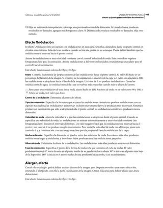 Última modificación 5/5/2010                                                                    USO DE AFTER EFFECTS CS5 493
                                                                              Efectos y ajustes preestablecidos de animación



11 Elija un método de interpolación y obtenga una previsualización de la distorsión. Si Lineal o Suave producen
   resultados no deseados, agregue más fotogramas clave. Si Diferenciado produce resultados no deseados, elija otro
   método.


Efecto Ondulación
El efecto Ondulación crea un aspecto con ondulaciones en una capa específica, alejándose desde un punto central en
círculos concéntricos. Este efecto es similar a cuando se tira una piedra en un estanque. Puede definir también que las
ondulaciones se muevan hacia el punto central.
Anime las ondulaciones a una velocidad constante con el control Velocidad de onda. Este control no requiere
fotogramas clave para la animación. Anime ondulaciones a diferentes velocidades creando fotogramas clave para el
control Fase de ondulación.
Este efecto funciona con colores de 8 bpc y 16 bpc.
Radio Controla la distancia de desplazamiento de las ondulaciones desde el punto central. El valor de Radio es un
porcentaje del tamaño de la imagen. Si el centro de la ondulación es el centro de la capa y el radio está ajustado a 100,
las ondulaciones se desplazan hacia el borde de la imagen. Un valor de 0 no produce ondulaciones. Como las
ondulaciones del agua, las ondulaciones de la capa se vuelven más pequeñas cuando más se alejen del centro.
   Para crear una ondulación de una única onda, ajuste Radio en 100, Anchura de onda en un valor entre 90 y 100, y
   Altura de onda en el valor que desee.
Centro de la ondulación Determina el centro del efecto.

Tipo de conversión Especifica la forma en que se crean las ondulaciones. Asimétrica produce ondulaciones con un
aspecto más realista; las ondulaciones asimétricas incluyen movimiento lateral y producen más distorsión. Simétrica
produce un movimiento que sólo se desplaza desde el punto central; las ondulaciones simétricas producen menos
distorsión.
Velocidad de onda Ajusta la velocidad a la que las ondulaciones se desplazan desde el punto central. Cuando se
especifica una velocidad de onda, las ondulaciones se animan automáticamente a una velocidad constante (sin
fotogramas clave) durante el intervalo de tiempo. Un valor negativo hace que las ondulaciones se muevan hacia el
centro y un valor de 0 no produce ningún movimiento. Para variar la velocidad de onda con el tiempo, ajuste este
control a 0 y, a continuación, cree un fotograma clave para la propiedad Fase de ondulación de la capa.
Anchura de onda Especifica la distancia, en píxeles, entre dos máximos de onda. Los valores más altos producen
ondulaciones largas y ondulantes, y los valores bajos producen muchas ondulaciones pequeñas.
Altura de onda Determina la altura de la ondulación. Las ondulaciones más altas producen una mayor distorsión.

Fase de ondulación Especifica el punto de la forma de onda en la que comienza el ciclo de ondas. El valor
predeterminado de 0° inicia la onda en el punto medio de su pendiente hacia abajo; 90° la inicia en el punto más bajo
de la depresión; 180° la inicia en el punto medio de una pendiente hacia arriba, y así sucesivamente.


Alargar, efecto
Con el efecto Alargar, podrá definir un área dentro de la imagen para después moverla a una nueva ubicación,
estirando, o alargando, con ella la parte circundante de la imagen. Utilice máscaras para definir el área que desea
distorsionar.
Este efecto funciona con colores de 8 bpc y 16 bpc.
 