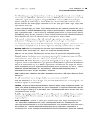 Última modificación 5/5/2010                                                                    USO DE AFTER EFFECTS CS5 494
                                                                              Efectos y ajustes preestablecidos de animación



Para utilizar Alargar, cree o importe primero dos máscaras: la máscara de origen y la máscara de contorno. Puede crear
máscaras en la capa de After Effects o utilizar máscaras creadas con Adobe Illustrator. Para utilizar una máscara creada
con Illustrator, copie la máscara y péguela en una capa de After Effects. Las máscaras deben estar cerradas para
utilizarse con Alargar. Si una máscara es un trazado abierto, After Effects la cierra cuando se selecciona. Las dos
máscaras deben estar en la misma capa que el material de archivo en el que se aplica el efecto Alargar, aunque puede
copiar máscaras de otra capa.
Al mover la máscara de origen en la imagen, el efecto Alargar estira la parte de la imagen que está dentro de la máscara
de contorno hacia los bordes de la máscara de origen. La máscara de contorno intenta evitar que se estire la imagen
que se encuentra fuera de ella. La posición original de la máscara de origen (definida en el panel Capa) y la posición
desplazada de la máscara de origen se muestran en el panel Composición. Un contorno de color rojo claro representa
la primera posición de la máscara de origen; un contorno oscuro representa la nueva posición.
Puede animar la posición, el tamaño y el giro de la máscara de origen mientras se mueve a su posición de
desplazamiento. También puede animar la posición original de la máscara de origen en el panel Capa.
Con determinados ajustes, el proceso puede durar varios minutos. El tiempo de computación aumenta cuanto más se
acerca la máscara de origen a la máscara de contorno. El proceso se interrumpe cuando hace clic en un control.
Máscara de origen Especifica una máscara como máscara de origen. De forma predeterminada, After Effects
selecciona la segunda máscara que se crea o importa para la capa como la máscara de origen.
Nota: Para crear una distorsión, deberá especificar tanto una máscara de contorno como una máscara de origen.
Máscara de contorno Especifica una máscara como máscara de contorno. De forma predeterminada, After Effects
selecciona la primera máscara que se crea o importa como la máscara de contorno.
Desplazamiento de la máscara Determina una posición de destino para la máscara de origen. El desplazamiento es
una posición especificada por coordenadas x e y, que aparecen a la derecha del botón Desplazamiento. Para definir una
ubicación de desplazamiento, haga clic en el botón Desplazamiento y, a continuación, en la imagen en la ubicación
deseada. Para definir la posición de desplazamiento numéricamente, escriba un nuevo valor para cada eje. Cuando no
se necesite la precisión proporcionada por Desplazamiento de la máscara, puede simplemente arrastrar el
desplazamiento de la máscara de origen hasta el panel Composición.
Nota: Se pueden producir ondulaciones no deseadas si la máscara de origen está cerca de la máscara de contorno durante
la animación.
Giro de la máscara Gira la máscara de origen alrededor de su punto central, entre 0 y 360°.

Escala de la máscara Escala la máscara de origen (en su posición de desplazamiento) para hacerla más grande o más
pequeña con respecto a su posición original.
Porcentaje Determina qué porcentaje del alargamiento se realiza. Por ejemplo, cuando Porcentaje esté ajustado a 50%,
Alargar realiza la mitad del alargamiento que haya especificado moviendo, escalando o girando la máscara de origen.
Este valor no afecta a la ubicación de las posiciones de origen y desplazamiento de la máscara de origen; afecta sólo al
porcentaje del efecto que se realiza.
Elasticidad Especifica la proximidad de la imagen a la forma definida por la curva. Inflexible distorsiona lo mínimo,
mientras que Muy fluido distorsiona lo máximo. En general, utilice el ajuste más inflexible posible que no cree
imágenes poligonales.
Método de interpolación Determina un método para la interpolación que realiza Alargar entre fotogramas clave.
Lineal requiere dos o más fotogramas clave y realiza una interpolación en línea recta entre fotogramas clave.
Diferenciado produce animaciones en las que las distorsiones cambian en los fotogramas clave. Suave requiere tres o
más fotogramas clave y aproxima la distorsión mediante curvas cúbicas, lo que produce distorsiones con un
movimiento grácil. Si necesita una mayor precisión en la animación entre fotogramas clave, agregue más fotogramas
 