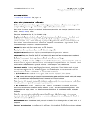 Última modificación 5/5/2010                                                                      USO DE AFTER EFFECTS CS5 496
                                                                                Efectos y ajustes preestablecidos de animación




Más temas de ayuda
“Desenfoque de movimiento” en la página 213


Efecto Desplazamiento turbulento
El efecto Desplazamiento turbulento emplea ruido fractal para crear distorsiones turbulentas en una imagen. Por
ejemplo, utilícelo para crear agua en movimiento, espejos de ferias y banderas ondeantes.
Rhys Enniks incluye una demostración del efecto Desplazamiento turbulento en la parte 2 de su tutorial “Rain over
water”, en su sitio web (en inglés).
Este efecto funciona con color de 8 bpc, 16 bpc y 32 bpc.
Desplazamiento Tipo de turbulencia utilizada. Turbulento más suave, Abombado más suave y Espiral más suave
realizan cada uno la misma operación que Turbulento, Abombado y Espiral, con la excepción de que crean
deformaciones más suaves y tardan más tiempo en procesarse. Desplazamiento vertical distorsiona la imagen sólo
verticalmente. Desplazamiento horizontal distorsiona la imagen sólo horizontalmente. Desplazamiento cruzado
distorsiona la imagen tanto vertical como horizontalmente.
Cantidad Los valores más altos crean un mayor nivel de distorsión.

Tamaño Los valores más altos producen áreas de distorsión más grandes.

Desplazar (turbulencia) Determina la parte de la forma fractal utilizada para crear la distorsión.

Complejidad Determina el nivel de detalle de la turbulencia. Los valores más bajos crean distorsiones más suaves.

Evolución Si se anima este ajuste, se producen cambios de la turbulencia con el tiempo.

Nota: Aunque el valor de Evolución esté definido en unidades llamadas revoluciones, es importante tener en cuenta que
las revoluciones son progresivas. El estado Evolución continua progresando infinitamente con cada nuevo valor. Utilice
Evolución del ciclo para devolver los ajustes de Evolución a su estado original con cada revolución.
Opciones de evolución Opciones de evolución ofrece controles que procesan el efecto en un ciclo más corto y lo
reproducen en bucle mientras dure la capa. Utilice estos controles para realizar un procesamiento previo de los
elementos de turbulencia en bucle y acelerar así el tiempo de procesamiento.
• Evolución del ciclo Crea un bucle que hace que el estado Evolución regrese a su punto de inicio.
• Ciclo Número de revoluciones del ajuste de Evolución por las que pasa el ruido fractal antes de repetirse. El tiempo
entre los fotogramas clave de Evolución determina el tiempo de los ciclos de Evolución.
Nota: El control Ciclo afecta sólo al estado del ruido fractal, no a la geometría ni otros controles, para que pueda obtener
resultados distintos con ajustes de tamaño o desplazamiento distintos.
• Raíz aleatoria Define un valor a partir del que se va a generar el ruido fractal. Si se anima esta propiedad, el
resultado es una intermitencia entre un conjunto de formas fractales y otro (dentro del mismo tipo fractal), lo que
normalmente no es lo que se desea. Para obtener una transición uniforme del ruido fractal, anime la propiedad
Evolución.
Nota: Cree nuevas animaciones de la turbulencia reutilizando los ciclos de Evolución creados anteriormente y
cambiando sólo el valor de Raíz aleatoria. Si usa un nuevo valor de Raíz aleatoria, se modifica el patrón de ruido sin
alterar la animación de la Evolución.
Posicionamiento Define qué bordes se deben posicionar, de manera que los píxeles que estén en dichos bordes no se
desplacen.
Cambiar el tamaño de la capa Permite la ampliación de la imagen distorsionada más allá de los límites originales de la capa.
 