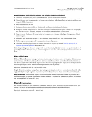 Última modificación 5/5/2010                                                                      USO DE AFTER EFFECTS CS5 497
                                                                                Efectos y ajustes preestablecidos de animación




Creación de un bucle ininterrumpido con Desplazamiento turbulento
1 Defina dos fotogramas clave para el control Evolución, sólo con revoluciones completas.
2 Ajuste el tiempo entre fotogramas clave y el número de revoluciones de Evolución hasta que se sienta satisfecho con
   el aspecto del desplazamiento.
3 Seleccione Evolución del ciclo
4 Defina un valor del ciclo divisible por el número de revoluciones definido para Evolución.
5 En el panel Línea de tiempo, mueva el indicador de tiempo actual al momento en que se acaba el ciclo. Por ejemplo,
   si el valor de Ciclo es 2, localice el fotograma en que el valor de Evolución sea 2 revoluciones.
6 Haga retroceder el indicador de tiempo actual un fotograma para evitar que se duplique el fotograma en el bucle
   ininterrumpido.
7 Presione la tecla de corchete de cierre (]) para recortar el punto de salida de la capa hasta el tiempo actual.
8 Realice un procesamiento previo de esta capa e impórtela en el proyecto.
9 Defina este elemento preprocesado del material de archivo en un bucle. (Consulte “Función de bucle en un
   elemento de material de archivo” en la página 86).
Nota: Si define fotogramas clave para cualquiera de los demás controles, deberá devolverlos a sus ajustes iniciales en el
punto del panel Línea de tiempo en el que comience a repetirse el ciclo. Si no lo hace, estas propiedades no entrarán en el
bucle.


Efecto Molinete
El efecto Molinete distorsiona la imagen haciendo rotar una capa en torno a su centro. La imagen se distorsiona más
en el centro que en los bordes; si los ajustes son extremos, se produce un efecto de remolino. Como la distorsión de
este efecto es significativa, After Effects emplea técnicas de suavizado para producir la mejor calidad de imagen. Como
resultado, puede que el efecto Molinete resulte especialmente lento de procesar.
Este efecto funciona con color de 8 bpc, 16 bpc y 32 bpc.
Ángulo Distancia hasta la que hay que hacer girar la imagen. Los ángulos positivos se arremolinan en el sentido de las
agujas del reloj; los ángulo negativos, en el sentido contrario. Para obtener un efecto de remolino, anime el ángulo.
Radio del molinete Distancia hasta la que se extiende el molinete desde su centro. Este valor es un porcentaje de la
anchura o altura de la capa, y se toma el valor más alto de los dos. Un valor de 50, por ejemplo, produce un remolino
que se extiende hasta los bordes de la capa.


Efecto Deformación
Use el efecto Deformación para distorsionar o deformar capas. Los estilos de deformación funcionan de forma muy
similar a los efectos de Deformación de Adobe Illustrator y Deformar texto de Adobe Photoshop.
Este efecto funciona con colores de 8 bpc y 16 bpc.
 
