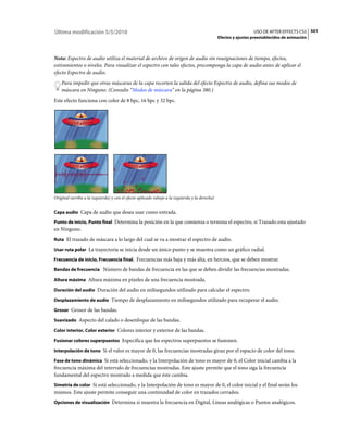 Última modificación 5/5/2010                                                                                      USO DE AFTER EFFECTS CS5 501
                                                                                                Efectos y ajustes preestablecidos de animación



Nota: Espectro de audio utiliza el material de archivo de origen de audio sin reasignaciones de tiempo, efectos,
estiramientos o niveles. Para visualizar el espectro con tales efectos, precomponga la capa de audio antes de aplicar el
efecto Espectro de audio.
    Para impedir que otras máscaras de la capa recorten la salida del efecto Espectro de audio, defina sus modos de
    máscara en Ninguno. (Consulte “Modos de máscara” en la página 380.)
Este efecto funciona con color de 8 bpc, 16 bpc y 32 bpc.




Original (arriba a la izquierda) y con el efecto aplicado (abajo a la izquierda y la derecha)


Capa audio Capa de audio que desea usar como entrada.

Punto de inicio, Punto final Determina la posición en la que comienza o termina el espectro, si Trazado esta ajustado
en Ninguno.
Ruta El trazado de máscara a lo largo del cual se va a mostrar el espectro de audio.

Usar ruta polar La trayectoria se inicia desde un único punto y se muestra como un gráfico radial.

Frecuencia de inicio, Frecuencia final. Frecuencias más baja y más alta, en hercios, que se deben mostrar.

Bandas de frecuencia Número de bandas de frecuencia en las que se deben dividir las frecuencias mostradas.

Altura máxima Altura máxima en píxeles de una frecuencia mostrada.

Duración del audio Duración del audio en milisegundos utilizado para calcular el espectro.

Desplazamiento de audio Tiempo de desplazamiento en milisegundos utilizado para recuperar el audio.

Grosor Grosor de las bandas.

Suavizado Aspecto del calado o desenfoque de las bandas.

Color interior, Color exterior Colores interior y exterior de las bandas.

Fusionar colores superpuestos Especifica que los espectros superpuestos se fusionen.

Interpolación de tono Si el valor es mayor de 0, las frecuencias mostradas giran por el espacio de color del tono.

Fase de tono dinámica Si está seleccionado, y la Interpolación de tono es mayor de 0, el Color inicial cambia a la
frecuencia máxima del intervalo de frecuencias mostradas. Este ajuste permite que el tono siga la frecuencia
fundamental del espectro mostrado a medida que éste cambia.
Simetría de color Si está seleccionado, y la Interpolación de tono es mayor de 0, el color inicial y el final serán los
mismos. Este ajuste permite conseguir una continuidad de color en trazados cerrados.
Opciones de visualización Determina si muestra la frecuencia en Digital, Líneas analógicas o Puntos analógicos.
 