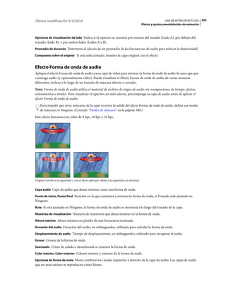 Última modificación 5/5/2010                                                                                      USO DE AFTER EFFECTS CS5 502
                                                                                                Efectos y ajustes preestablecidos de animación



Opciones de visualización de lado Indica si el espectro se muestra por encima del trazado (Lado A), por debajo del
trazado (Lado B), o por ambos lados (Lados A y B).
Promedio de duración Determina el cálculo de un promedio de las frecuencias de audio para reducir la aleatoriedad.

Compuesto sobre el original Si está seleccionado, muestra la capa original con el efecto.


Efecto Forma de onda de audio
Aplique el efecto Forma de onda de audio a una capa de vídeo para mostrar la forma de onda de audio de una capa que
contenga audio (y opcionalmente vídeo). Puede visualizar el Efecto Forma de onda de audio de varias maneras
diferentes, incluso a lo largo de un trazado de máscara abierto o cerrado.
Nota: Forma de onda de audio utiliza el material de archivo de origen de audio sin reasignaciones de tiempo, efectos,
estiramientos o niveles. Para visualizar el espectro con tales efectos, precomponga la capa de audio antes de aplicar el
efecto Forma de onda de audio.
    Para impedir que otras máscaras de la capa recorten la salida del efecto Forma de onda de audio, defina sus modos
    de máscara en Ninguno. (Consulte “Modos de máscara” en la página 380.)
Este efecto funciona con color de 8 bpc, 16 bpc y 32 bpc.




Original (arriba a la izquierda) y con el efecto aplicado (abajo a la izquierda y la derecha)


Capa audio Capa de audio que desea mostrar como una forma de onda.

Punto de inicio, Punto final Posición en la que comienza y termina la forma de onda, si Trazado está ajustado en
Ninguno.
Ruta Si está ajustado en Ninguno, la forma de onda de audio se mostrará a lo largo del trazado de la capa.

Muestreo de visualización Número de muestreos que desea mostrar en la forma de onda.

Altura máxima Altura máxima en píxeles de una frecuencia mostrada.

Duración del audio Duración del audio, en milisegundos, utilizado para calcular la forma de onda.

Desplazamiento de audio Tiempo de desplazamiento, en milisegundos, utilizado para recuperar el audio.

Grosor Grosor de la forma de onda.

Suavizado Cómo de calada o desenfocada se muestra la forma de onda.

Color interior, Color exterior Colores interior y exterior de la forma de onda.

Opciones de forma de onda Mono combina los canales izquierdo y derecho de la capa de audio. Las capas de audio
que no sean estéreo se reproducen como Mono.
 