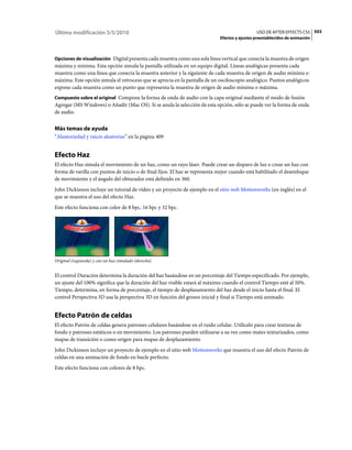 Última modificación 5/5/2010                                                                   USO DE AFTER EFFECTS CS5 503
                                                                             Efectos y ajustes preestablecidos de animación



Opciones de visualización Digital presenta cada muestra como una sola línea vertical que conecta la muestra de origen
máxima y mínima. Esta opción simula la pantalla utilizada en un equipo digital. Líneas analógicas presenta cada
muestra como una línea que conecta la muestra anterior y la siguiente de cada muestra de origen de audio mínima o
máxima. Este opción simula el retroceso que se aprecia en la pantalla de un osciloscopio analógico. Puntos analógicos
expone cada muestra como un punto que representa la muestra de origen de audio mínima o máxima.
Compuesto sobre el original Compone la forma de onda de audio con la capa original mediante el modo de fusión
Agregar (MS Windows) o Añadir (Mac OS). Si se anula la selección de esta opción, sólo se puede ver la forma de onda
de audio.


Más temas de ayuda
“Aleatoriedad y raíces aleatorias” en la página 409


Efecto Haz
El efecto Haz simula el movimiento de un haz, como un rayo láser. Puede crear un disparo de luz o crear un haz con
forma de varilla con puntos de inicio o de final fijos. El haz se representa mejor cuando está habilitado el desenfoque
de movimiento y el ángulo del obturador está definido en 360.
John Dickinson incluye un tutorial de vídeo y un proyecto de ejemplo en el sitio web Motionworks (en inglés) en el
que se muestra el uso del efecto Haz.
Este efecto funciona con color de 8 bpc, 16 bpc y 32 bpc.




Original (izquierda) y con un haz simulado (derecha)


El control Duración determina la duración del haz basándose en un porcentaje del Tiempo especificado. Por ejemplo,
un ajuste del 100% significa que la duración del haz visible estará al máximo cuando el control Tiempo esté al 50%.
Tiempo, determina, en forma de porcentaje, el tiempo de desplazamiento del haz desde el inicio hasta el final. El
control Perspectiva 3D usa la perspectiva 3D en función del grosor inicial y final si Tiempo está animado.


Efecto Patrón de celdas
El efecto Patrón de celdas genera patrones celulares basándose en el ruido celular. Utilícelo para crear texturas de
fondo y patrones estáticos o en movimiento. Los patrones pueden utilizarse a su vez como mates texturizados, como
mapas de transición o como origen para mapas de desplazamiento.
John Dickinson incluye un proyecto de ejemplo en el sitio web Motionworks que muestra el uso del efecto Patrón de
celdas en una animación de fondo en bucle perfecto.
Este efecto funciona con colores de 8 bpc.
 