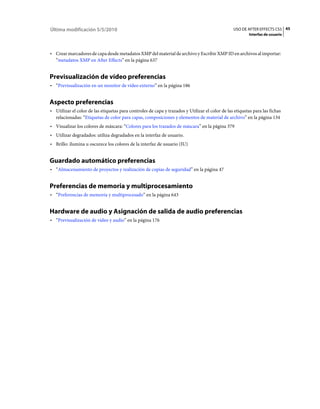 Última modificación 5/5/2010                                                                     USO DE AFTER EFFECTS CS5 45
                                                                                                          Interfaz de usuario



• Crear marcadores de capa desde metadatos XMP del material de archivo y Escribir XMP ID en archivos al importar:
  “metadatos XMP en After Effects” en la página 637


Previsualización de vídeo preferencias
• “Previsualización en un monitor de vídeo externo” en la página 186


Aspecto preferencias
• Utilizar el color de las etiquetas para controles de capa y trazados y Utilizar el color de las etiquetas para las fichas
  relacionadas: “Etiquetas de color para capas, composiciones y elementos de material de archivo” en la página 134
• Visualizar los colores de máscara: “Colores para los trazados de máscara” en la página 379
• Utilizar degradados: utiliza degradados en la interfaz de usuario.
• Brillo: ilumina u oscurece los colores de la interfaz de usuario (IU)


Guardado automático preferencias
• “Almacenamiento de proyectos y realización de copias de seguridad” en la página 47


Preferencias de memoria y multiprocesamiento
• “Preferencias de memoria y multiprocesado” en la página 643


Hardware de audio y Asignación de salida de audio preferencias
• “Previsualización de vídeo y audio” en la página 176
 