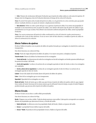 Última modificación 5/5/2010                                                                     USO DE AFTER EFFECTS CS5 505
                                                                               Efectos y ajustes preestablecidos de animación



• Ciclo Número de revoluciones (del ajuste Evolución) que el patrón de celdas realiza en ciclo antes de repetirse. El
tiempo entre los fotogramas clave de Evolución determina el tiempo de los ciclos de Evolución.
Nota: El control Ciclo afecta sólo al estado del patrón de celdas, no a la geometría ni a otros controles, para que pueda
obtener resultados distintos con ajustes de tamaño o desplazamiento distintos.
• Raíz aleatoria Define un valor a partir del que se va a generar el patrón de celdas. Si se anima esta propiedad, el
resultado es una intermitencia entre un patrón de celdas y otro (dentro del mismo tipo de patrón de celdas), lo que
normalmente no es lo que se desea. Para obtener una transición uniforme del patrón de celdas, anime la propiedad
Evolución.
Nota: Cree nuevas animaciones del patrón de celdas reutilizando los ciclos de Evolución creados anteriormente y
cambiando sólo el valor de Raíz aleatoria. Si usa un nuevo valor de Raíz aleatoria, se modifica el patrón de celdas sin
alterar la animación de la evolución.


Efecto Tablero de ajedrez
El efecto Tablero de ajedrez crea un patrón de tablero de ajedrez formado por rectángulos, la mitad de los cuales son
transparentes.
Este efecto funciona con colores de 8 bpc.
Anclaje Punto de origen del patrón de tablero de ajedrez. Si se mueve este punto, se desplaza el patrón.

Tamaño desde Manera de definir las dimensiones de los rectángulos:

• Punto del borde Las dimensiones de todos los rectángulos son las del rectángulo con bordes opuestos definidos por
los puntos de anclaje y del borde.
• Ancho del regulador La altura y la anchura de un rectángulo equivalen al valor de Ancho; es decir, los rectángulos
son cuadrados.
• Ancho y altura de los reguladores La altura de un rectángulo equivale al valor de Altura. La anchura de un
rectángulo equivale al valor de Ancho.
Calado Grosor del calado de los bordes dentro del patrón de tablero de ajedrez.

Color Color de los rectángulos que no son transparentes.

Opacidad Opacidad de los rectángulos con color.

Modo de fusión Modo de fusión que se debe usar para formar el patrón de tablero de ajedrez sobre la capa original.
Estos modos de fusión funcionan de la misma manera que los del panel Línea de tiempo, excepto el modo Ninguno
predeterminado, que procesa sólo el patrón de tablero de ajedrez.


Efecto Círculo
El efecto Círculo crea un disco o anillo sólido personalizable.
Este efecto funciona con colores de 8 bpc.
Borde Ninguno crea un disco sólido. Todas las demás opciones crean anillos. Cada opción corresponde a un conjunto
distinto de propiedades que determina la forma y el borde del anillo:
• Radio del borde La diferencia entre las propiedades Radio del borde y Radio es el grosor del anillo.
• Grosor La propiedad Grosor define el grosor del anillo.
• Grosor * Radio El producto de las propiedades Grosor y Radio es el grosor del anillo.
 