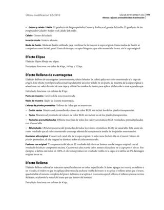 Última modificación 5/5/2010                                                                      USO DE AFTER EFFECTS CS5 506
                                                                                Efectos y ajustes preestablecidos de animación



• Grosor y calado * Radio El producto de las propiedades Grosor y Radio es el grosor del anillo. El producto de las
propiedades Calado y Radio es el calado del anillo.
Calado Grosor del calado.

Invertir círculo Invierte el mate.

Modo de fusión Modo de fusión utilizado para combinar la forma con la capa original. Estos modos de fusión se
comportan como los del panel Línea de tiempo, excepto Ninguno, que sólo muestra la forma, sin la capa original.


Efecto Elipse
El efecto Elipse dibuja una elipse.
Este efecto funciona con color de 8 bpc, 16 bpc y 32 bpc.


Efecto Relleno de cuentagotas
El efecto Relleno de cuentagotas (anteriormente, efecto Selector de color) aplica un color muestreado a la capa de
origen. Este efecto es útil para seleccionar rápidamente un color sólido en un punto de muestra de la capa original o
seleccionar un valor de color de una capa y utilizar los modos de fusión para aplicar dicho color a una segunda capa.
Este efecto funciona con colores de 8 bpc.
Punto de muestra Centro de la zona muestreada.

Radio de muestra Radio de la zona muestreada.

Colores de píxeles promedios Valores de color que se muestrean:

• Omitir vacíos Muestrea el promedio de valores de color RGB, sin incluir los de los píxeles transparentes.
• Todos Muestrea el promedio de valores de color RGB, sin incluir los de los píxeles transparentes.
• Todos los premultiplicados Obtiene muestras de todos los valores cromáticos RGB promedios, premultiplicados
con el canal alfa.
• Alfa incluido Obtiene muestras del promedio de todos los valores cromáticos RGB y de canal alfa. Este ajuste da
como resultado que el color muestreado contenga además la transparencia media de los píxeles muestreados.
Mantener alfa original Conserva el canal alfa de la capa original. Si selecciona Incluir alfa en el menú Colores de
píxeles promedios, el alfa original se diseñará sobre el color muestreado.
Fusionar con original Transparencia del efecto. El resultado del efecto se fusiona con la imagen original, con el
resultado del efecto compuesto encima. Cuanto más alto es este valor, menos afectada se ve la capa por el efecto. Por
ejemplo, si define este valor en 100%, el efecto no produce un resultado visible en la capa; si lo define en 0%, la imagen
original no se ve.


Efecto Relleno
El efecto Relleno rellena las máscaras especificadas con un color especificado. Si desea agregar un trazo y un relleno a
un trazado, el orden en que los aplique determina la anchura visible del trazo: si se aplica el relleno antes que el trazo,
queda visible el tamaño completo del pincel del trazo; si se aplica el trazo antes que el relleno, el relleno aparece encima
del trazo, ocultando la mitad del trazo que cae dentro del trazado.
Este efecto funciona con colores de 8 bpc.
 