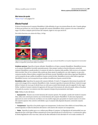 Última modificación 5/5/2010                                                                                USO DE AFTER EFFECTS CS5 507
                                                                                         Efectos y ajustes preestablecidos de animación




Más temas de ayuda
“Efecto Trazo” en la página 515


Efecto Fractal
El efecto Fractal procesa el conjunto Mandelbrot o Julia definidos, lo que crea texturas llenas de color. Cuando aplique
el efecto por primera vez, verá el clásico ejemplo del conjunto Mandelbrot; dicho conjunto es la zona coloreada en
negro. Se colorea cualquier píxel de fuera del conjunto, según lo cerca que esté de él.
Este efecto funciona con colores de 8 bpc y 16 bpc.




Capa de la nave espacial (arriba a la izquierda) compuesta sobre una capa con fractal Mandelbrot con la paleta Degradación de luminosidad
(abajo a la izquierda) y fractal Julia (abajo a la derecha)


Establecer opciones Especifica el ajuste utilizado. Mandelbrot es el típico conjunto Mandelbrot. Mandelbrot inverso
es el conjunto Mandelbrot invertido matemáticamente. Julia siempre cambia en función del punto central del
conjunto Mandelbrot y puede producir el conjunto de todos los conjuntos Julia posibles. Julia inverso es el conjunto
Julia invertido. Para ver un conjunto Julia, puede que desee ajustar la ampliación a un valor negativo, ya que estos
conjuntos tienden a llenar el plano complejo fuera del límite normal. Mandelbrot sobre Julia es igual que Mandelbrot,
con la excepción de que cambia al modificar el punto central de Julia. Mandelbrot inverso sobre Julia es igual que
Mandelbrot inverso, con la excepción de que cambia al modificarse el punto central de Julia.
Mandelbrot, Julia Especifican los ajustes del conjunto definido. X (real) e Y (imaginario) determinan los píxeles del
centro de la imagen de los conjuntos Mandelbrot o Julia. Aumento especifica el aumento del efecto. Límite de escape
define el número de veces que el cálculo busca un color para un píxel determinado antes de asignarle el color negro.
Define también el número máximo de segmentos de línea que la herramienta de selección puede utilizar al localizar
el trazado de un punto. Los números más altos requieren tiempos de procesamiento más largos.
Color Define el color del efecto:

• Superposición Muestra una versión fantasma del conjunto opuesto. Por ejemplo, cuando esté viendo el conjunto
Julia, utilice este control para mostrar una versión fantasma del conjunto Mandelbrot. Si selecciona Superponer,
aparecerá un cursor en forma de cruz blanca con una sombra negra para que pueda ver el punto exacto en el centro
del conjunto opuesto. Este control es útil debido a que el conjunto Julia depende del punto central del conjunto
Mandelbrot.
• Transparencia Especifica si los píxeles negros son transparentes. Si selecciona Color sólido en el menú Paleta, este
control especifica si todos los elementos del interior o del exterior del conjunto son transparentes.
• Paleta Especifica la paleta que se va a utilizar para dibujar el conjunto. La Degradación de luminosidad crea una
degradación que va del negro al blanco pasando por el tono especificado por el control de tono. A continuación, aplica
la misma degradación ocho veces mas, cada una de ellas utilizando el tono desviado 45º en la rueda cromática. El
 