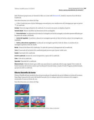 Última modificación 5/5/2010                                                                                      USO DE AFTER EFFECTS CS5 509
                                                                                                Efectos y ajustes preestablecidos de animación



John Dickinson proporciona un tutorial de vídeo en su sitio web Motionworks, donde se muestra el uso del efecto
Cuadrícula.
Este efecto funciona con colores de 8 bpc.
    Utilice Cuadrícula junto al efecto Relámpago avanzado para crear ramificaciones del relámpago que sigan un patrón
    de cuadrícula.
Anclaje Punto de origen del patrón de cuadrícula. Si se mueve este punto, se desplaza el patrón.

Tamaño desde Manera de definir las dimensiones de los rectángulos:

• Punto del borde Las dimensiones de todos los rectángulos son las del rectángulo con bordes opuestos definidos por
los puntos de anclaje y del borde.
• Ancho del regulador La anchura y altura de un rectángulo equivalen al valor de Ancho; es decir, los rectángulos son
cuadrados.
• Ancho y altura de los reguladores La altura de un rectángulo equivale al valor de Altura. La anchura de un
rectángulo equivale al valor de Ancho.
Borde Grosor de las líneas de la cuadrícula. Un valor de 0 provoca la desaparición de la cuadrícula.

Nota: El suavizado de los bordes de la cuadrícula puede provocar que el grosor visible varíe.
Calado Suavizado de la cuadrícula.

Invertir cuadrícula Invierte las zonas transparentes y opacas de la cuadrícula.

Color Color de la cuadrícula.

Opacidad Opacidad de la cuadrícula.

Modo de fusión Modo de fusión que se debe usar para formar la cuadrícula sobre la capa original. Estos modos de
fusión funcionan de la misma manera que los del panel Línea de tiempo, excepto el modo Ninguno predeterminado,
que procesa sólo la cuadrícula.


Efecto Destello de lente
El efecto Destello de lente simula la refracción provocada por el resplandor de una luz brillante en la lente de la cámara.
Especifique la posición del centro del destello haciendo clic en cualquier parte de la miniatura de la imagen o
arrastrando el cursor en forma de cruz.
Este efecto funciona con colores de 8 bpc.




Un solo destello de lente (abajo a la izquierda) y varios destellos de lente (abajo a la derecha)
 