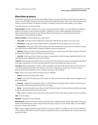 Última modificación 5/5/2010                                                                    USO DE AFTER EFFECTS CS5 510
                                                                              Efectos y ajustes preestablecidos de animación




Efecto Bote de pintura
El efecto Bote de pintura (anteriormente efecto Relleno básico) es un efecto de pintura no destructivo que rellena una
zona con un color sólido. Funciona como el bote de pintura de Adobe Photoshop. Utilice el efecto Bote de pintura para
colorear contornos similares a los dibujos animados o reemplazar áreas de color seleccionadas en una imagen.
Este efecto funciona con colores de 8 bpc.
Punto de relleno El efecto rellena la zona en que se encuentra el punto de relleno. La zona se determina mediante el
análisis de los píxeles cercanos al punto de relleno y ampliando la zona de relleno agregando píxeles iguales. La
distancia hasta donde se extiende el color depende del ajuste de Tolerancia, así como de la opción que haya
seleccionado en el menú Selector de relleno.
Selector de relleno Valores sobre los que se debe operar:

• Color y Alfa Indica que el efecto rellenará los canales alfa y RGB del área de relleno con el nuevo color.
• Color directo Indica que el efecto rellenará sólo los canales RGB del área de relleno con el nuevo color.
• Transparencia Indica que el efecto rellena solamente las áreas transparentes cercanas al punto de relleno. Para que
esta opción funcione, deberá definir un punto de relleno en una zona transparente.
• Opacidad Indica que el efecto rellena solamente las áreas opacas cercanas al punto de relleno. Para que esta opción
funcione, deberá definir un punto de relleno en una zona opaca.
• Canal alfa Indica que el efecto rellena áreas opacas o transparentes de toda la imagen, dependiendo del valor del
canal alfa del punto configurado como punto de relleno.
Tolerancia Diferencia que puede haber entre los valores de color de un píxel y los valores de color del punto de relleno
y que sigan coincidiendo. Los valores más altos expanden el intervalo de píxeles que rellena el efecto.
Ver umbral Muestra qué píxeles coinciden, es decir, qué píxeles están dentro del valor de tolerancia de los valores de
color del píxel del punto de relleno. Esta opción es muy útil en el seguimiento de derrames. Si existe un espacio
pequeño, puede que se desborde el color y se rellenen áreas que no desea rellenar.
Trazo Forma en que trata el efecto los bordes de la zona rellenada:

• Suavizar Suaviza los bordes del área rellena.
• Calado Crea un borde sin pluma para el área rellena. Los valores de Suavizado de calado crean una desaparición de
borde más gradual.
• Extensión Amplía el área del color de relleno. El valor de Radio de expansión indica el número de píxeles que el
color de relleno extiende más allá del borde del área de relleno.
• Retraer Contrae el área del color de relleno. El valor de Radio de expansión indica el número de píxeles que encoge
el color de relleno desde el borde del área de relleno.
• Trazo Reduce el relleno a sólo el borde del área seleccionada. El valor Ancho del trazo indica la anchura en píxeles.
Color Color de relleno.

Opacidad Opacidad de la zona rellenada.

Modo de fusión Modo de fusión que se debe usar para formar el resultado del efecto sobre la capa original. Todos estos
modos de fusión funcionan como los del panel Línea de tiempo, excepto en el caso de Sólo relleno. Use Sólo relleno
para que se muestre sólo el relleno.
Nota: Si aplica múltiples ejemplos de Bote de pintura a una capa, asegúrese de no definir más de uno para utilizarlo en
el modo de fusión Sólo relleno. Si selecciona más de un ejemplo para usar este modo de fusión, sólo se muestra la primera
aplicación del efecto.
 