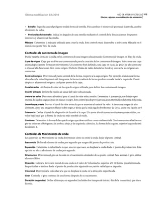 Última modificación 5/5/2010                                                                     USO DE AFTER EFFECTS CS5 512
                                                                               Efectos y ajustes preestablecidos de animación



• Estrella Especifica que el polígono tendrá forma de estrella. Para cambiar el número de puntas de la estrella, cambie
el número de lados.
• Profundidad de estrella Indica los ángulos de una estrella mediante el control de la distancia entre los puntos
interiores y el centro de la estrella.
Máscara Determina la máscara utilizada para crear la onda. Este control estará disponible si selecciona Máscara en el
menú emergente Tipo de onda.

Controles de contorno de imagen
Puede basar la forma de la onda en los contornos de una imagen seleccionando Contornos de imagen en Tipo de onda.
Capa de origen Capa que se debe usar como entrada para la creación de los contornos de imagen. Seleccione una capa
animada para emitir formas en movimiento. Un contorno bien definido, una capa en escala de grises de alto contraste
o el canal alfa funcionan bien como origen. El efecto Ondas de radio detecta los bordes y convierte los orígenes en
contornos.
Centro de origen Determina el punto central de la forma, respecto a la capa origen. Por ejemplo, si aísla una forma
ubicada en la mitad izquierda del fotograma, la forma irradiará de forma predeterminada hacia la izquierda. Puede
desplazar el centro de origen a cualquier punto de la capa.
Canal de valor Atributos de color de la capa de origen utilizada para definir los contornos de imagen.

Invertir entrada Invierte la opción de canal del valor seleccionada.

Umbral de valor Determina el umbral para el canal de valor seleccionado. Determina el porcentaje por debajo o por
encima del cual se asignará todo en blanco o negro. Este control puede provocar una gran diferencia en la forma de la onda.
Desenfoque previo Suaviza el canal de valor antes de que se muestree el umbral de valor. Si tiene una imagen de alto
contraste, como una imagen en blanco sobre negro, y desea que la onda siga los bordes muy de cerca, ajuste esta opción en 0
Tolerancia Define el nivel de adaptación de la onda a la capa. Un ajuste alto da como resultado esquinas nítidas, un
valor bajo hace que la forma de onda sea más sensible al ruido.
Contorno Determina la forma de la capa de origen que desea utilizar como onda emitida. Contorno numera las formas
por su orden en el fotograma de arriba a abajo, y de izquierda a derecha. La forma de la esquina superior izquierda será
la número 1.

Controles de Movimiento de onda
Los controles de Movimiento de onda determinan cómo se emite la onda desde el punto central.
Frecuencia Define el número de ondas por segundo que surgen del punto de producción.

Expansión Determina la velocidad a la que, una vez que nace, se desplaza la onda desde el punto de producción. Esta
opción no afecta al número de ondas por segundo.
Orientación Determina el giro de la onda en el nacimiento alrededor de su punto central. Para animar el giro, utilice
el control Giro.
Dirección Indica la dirección inicial de una onda si el valor de Velocidad es superior a 0. De forma predeterminada,
las partículas se emiten desde el punto de producción siguiendo un patrón radial que se expande.
Velocidad Determina la velocidad a la que se desplaza la onda en la dirección especificada.

Girar Controla el giro continua de una forma después de su nacimiento.

Duración (segundos) Define el tiempo, en segundos (incluidos los tiempos de inicio y fin de la transición), que dura
la onda.
 