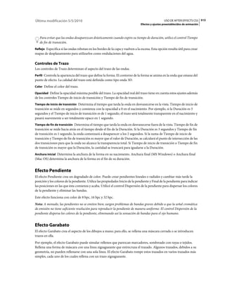 Última modificación 5/5/2010                                                                      USO DE AFTER EFFECTS CS5 513
                                                                                Efectos y ajustes preestablecidos de animación



   Para evitar que las ondas desaparezcan drásticamente cuando expire su tiempo de duración, utilice el control Tiempo
   de fin de transición.
Reflejo Especifica si las ondas rebotan en los bordes de la capa y vuelven a la escena. Esta opción resulta útil para crear
mapas de desplazamiento para utilizarlos como ondulaciones del agua.

Controles de Trazo
Los controles de Trazo determinan el aspecto del trazo de las ondas.
Perfil Controla la apariencia del trazo que define la forma. El contorno de la forma se anima en la onda que emana del
punto de efecto. La calidad del trazo está definida como tipo onda 3D.
Color Define el color del trazo.

Opacidad Define la opacidad máxima posible del trazo. La opacidad real del trazo tiene en cuenta estos ajustes además
de los controles Tiempo de inicio de transición y Tiempo de fin de transición.
Tiempo de inicio de transición Determina el tiempo que tarda la onda en desvanecerse en la vista. Tiempo de inicio de
transición se mide en segundos y comienza con la opacidad a 0 en el nacimiento. Por ejemplo, si la Duración es 3
segundos y el Tiempo de inicio de transición es de 1 segundo, el trazo será totalmente transparente en el nacimiento y
pasará suavemente a ser totalmente opaco en 1 segundo.
Tiempo de fin de transición Determina el tiempo que tarda la onda en desvanecerse fuera de la vista. Tiempo de fin de
transición se mide hacia atrás en el tiempo desde el fin de la Duración. Si la Duración es 3 segundos y Tiempo de fin
de transición es 1 segundo, la onda comenzará a desaparecer a los 2 segundos. Si la suma de Tiempo de inicio de
transición y Tiempo de fin de transición es mayor que el valor de Duración, se calculará el punto de intersección de las
dos transiciones para que la onda no alcance la transparencia total. Si Tiempo de inicio de transición o Tiempo de fin
de transición es mayor que la Duración, la cantidad se truncará para igualarse a la Duración.
Anchura inicial Determina la anchura de la forma en su nacimiento. Anchura final (MS Windows) o Anchura final
(Mac OS) determina la anchura de la forma en el fin de su duración.


Efecto Pendiente
El efecto Pendiente crea un degradado de color. Puede crear pendientes lineales o radiales y cambiar más tarde la
posición y los colores de la pendiente. Utilice las propiedades Inicio de la pendiente y Final de la pendiente para indicar
las posiciones en las que ésta comienza y acaba. Utilicé el control Dispersión de la pendiente para dispersar los colores
de la pendiente y eliminar las bandas.
Este efecto funciona con color de 8 bpc, 16 bpc y 32 bpc.
Nota: A menudo, las pendientes no se emiten bien; surgen problemas de bandas graves debido a que la señal cromática
de emisión no tiene suficiente resolución para reproducir la pendiente de manera uniforme. El control Dispersión de la
pendiente dispersa los colores de la pendiente, eliminando así la sensación de bandas para el ojo humano.


Efecto Garabato
El efecto Garabato crea el aspecto de los dibujos a mano; para ello, se rellena una máscara cerrada o se introducen
trazos en ella.
Por ejemplo, el efecto Garabato puede simular rellenos que parezcan marcadores, sombreado con rayas o tejidos.
Rellena una forma de máscara con una línea zigzagueante que entrecruza el trazado. Algunos trazados, debidos a su
geometría, no pueden rellenarse con una sola línea. El efecto Garabato rompe estos trazados en varios trazados más
simples, cada uno de los cuales rellena con un trazo zigzagueante.
 