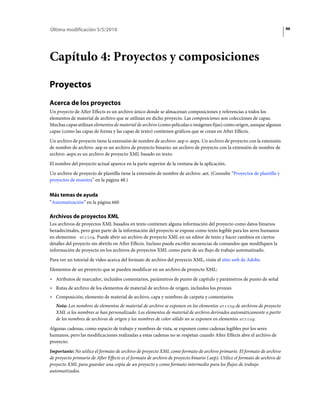 Última modificación 5/5/2010                                                                                                  46




Capítulo 4: Proyectos y composiciones

Proyectos
Acerca de los proyectos
Un proyecto de After Effects es un archivo único donde se almacenan composiciones y referencias a todos los
elementos de material de archivo que se utilizan en dicho proyecto. Las composiciones son colecciones de capas.
Muchas capas utilizan elementos de material de archivo (como películas o imágenes fijas) como origen, aunque algunas
capas (como las capas de forma y las capas de texto) contienen gráficos que se crean en After Effects.
Un archivo de proyecto tiene la extensión de nombre de archivo .aep o .aepx. Un archivo de proyecto con la extensión
de nombre de archivo .aep es un archivo de proyecto binario; un archivo de proyecto con la extensión de nombre de
archivo .aepx es un archivo de proyecto XML basado en texto.
El nombre del proyecto actual aparece en la parte superior de la ventana de la aplicación.
Un archivo de proyecto de plantilla tiene la extensión de nombre de archivo .aet. (Consulte “Proyectos de plantilla y
proyectos de muestra” en la página 48.)


Más temas de ayuda
“Automatización” en la página 660

Archivos de proyectos XML
Los archivos de proyectos XML basados en texto contienen alguna información del proyecto como datos binarios
hexadecimales, pero gran parte de la información del proyecto se expone como texto legible para los seres humanos
en elementos string. Puede abrir un archivo de proyecto XML en un editor de texto y hacer cambios en ciertos
detalles del proyecto sin abrirlo en After Effects. Incluso puede escribir secuencias de comandos que modifiquen la
información de proyecto en los archivos de proyectos XML como parte de un flujo de trabajo automatizado.
Para ver un tutorial de vídeo acerca del formato de archivo del proyecto XML, visite el sitio web de Adobe.
Elementos de un proyecto que se pueden modificar en un archivo de proyecto XML:
• Atributos de marcador, incluidos comentarios, parámetros de punto de capítulo y parámetros de punto de señal
• Rutas de archivo de los elementos de material de archivo de origen, incluidos los proxies
• Composición, elemento de material de archivo, capa y nombres de carpeta y comentarios
   Nota: Los nombres de elementos de material de archivo se exponen en los elementos string de archivos de proyecto
   XML si los nombres se han personalizado. Los elementos de material de archivo derivados automáticamente a partir
   de los nombres de archivos de origen y los nombres de color sólido no se exponen en elementos string.
Algunas cadenas, como espacio de trabajo y nombres de vista, se exponen como cadenas legibles por los seres
humanos, pero las modificaciones realizadas a estas cadenas no se respetan cuando After Effects abre el archivo de
proyecto.
Importante: No utilice el formato de archivo de proyecto XML como formato de archivo primario. El formato de archivo
de proyecto primario de After Effects es el formato de archivo de proyecto binario (.aep). Utilice el formato de archivo de
proyecto XML para guardar una copia de un proyecto y como formato intermedio para los flujos de trabajo
automatizados.
 