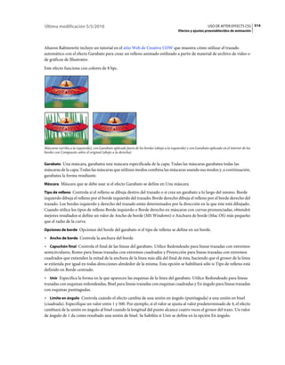 Última modificación 5/5/2010                                                                                      USO DE AFTER EFFECTS CS5 514
                                                                                             Efectos y ajustes preestablecidos de animación



Aharon Rabinowitz incluye un tutorial en el sitio Web de Creative COW que muestra cómo utilizar el trazado
automático con el efecto Garabato para crear un relleno animado estilizado a partir de material de archivo de vídeo o
de gráficos de Illustrator.
Este efecto funciona con colores de 8 bpc.




Máscaras (arriba a la izquierda), con Garabato aplicado fuera de los bordes (abajo a la izquierda) y con Garabato aplicado en el interior de los
bordes con Compuesto sobre el original (abajo a la derecha)


Garabato Una máscara, garabatea una máscara especificada de la capa; Todas las máscaras garabatea todas las
máscaras de la capa; Todas las máscaras que utilizan modos combina las máscaras usando sus modos y, a continuación,
garabatea la forma resultante.
Máscara Máscara que se debe usar si el efecto Garabato se define en Una máscara.

Tipo de relleno Controla si el relleno se dibuja dentro del trazado o si crea un garabato a lo largo del mismo. Borde
izquierdo dibuja el relleno por el borde izquierdo del trazado; Borde derecho dibuja el relleno por el borde derecho del
trazado. Los bordes izquierdo y derecho del trazado están determinados por la dirección en la que éste está dibujado.
Cuando utilice los tipos de relleno Borde izquierdo o Borde derecho en máscaras con curvas pronunciadas, obtendrá
mejores resultados si define un valor de Ancho de borde (MS Windows) o Anchura de borde (Mac OS) más pequeño
que el radio de la curva.
Opciones de borde Opciones del borde del garabato si el tipo de relleno se define en un borde.

• Ancho de borde Controla la anchura del borde.
• Capuchón final Controla el final de las líneas del garabato. Utilice Redondeado para líneas trazadas con extremos
semicirculares, Romo para líneas trazadas con extremos cuadrados y Proyección para líneas trazadas con extremos
cuadrados que extienden la mitad de la anchura de la línea más allá del final de ésta, haciendo que el grosor de la línea
se extienda por igual en todas direcciones alrededor de la misma. Esta opción se habilitará sólo si Tipo de relleno está
definido en Borde centrado.
• Unir Especifica la forma en la que aparecen las esquinas de la línea del garabato. Utilice Redondeado para líneas
trazadas con esquinas redondeadas, Bisel para líneas trazadas con esquinas cuadradas y En ángulo para líneas trazadas
con esquinas puntiagudas.
• Límite en ángulo Controla cuándo el efecto cambia de una unión en ángulo (puntiaguda) a una unión en bisel
(cuadrada). Especifique un valor entre 1 y 500. Por ejemplo, si el valor se ajusta al valor predeterminado de 4, el efecto
cambiará de la unión en ángulo al bisel cuando la longitud del punto alcance cuatro veces el grosor del trazo. Un valor
de ángulo de 1 da como resultado una unión de bisel. Se habilita si Unir se define en la opción En ángulo.
 