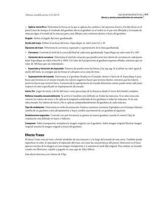 Última modificación 5/5/2010                                                                     USO DE AFTER EFFECTS CS5 515
                                                                               Efectos y ajustes preestablecidos de animación



• Aplicar inicio/fin a Determina la forma en la que se aplican los cambios a las opciones Inicio y Fin del efecto en el
panel Línea de tiempo; el resultado del garabato afecta al garabato en el orden en el que está dibujado y el trazado de
máscara sigue el trazado de la máscara para crear dibujos más continuos dentro o fuera del garabato.
Ángulo Define el ángulo del trazo garabateado.

Ancho del trazo Define la anchura del trazo. Especifique un valor entre 0,1 y 50.

Opciones de trazo Determina la curvatura, espaciado y superposición de la línea garabateada.

• Curvatura Controla el nivel de la curva del final de cada trazo garabateado. Especifique un valor entre 0 y 100°.
• Variación de la curvatura Determina el nivel de variación que pueden tener los valores de curvatura en cada punto
final. Especifique un valor entre 0% y 100%. Un valor de 0 proporciona al garabato esquinas afiladas, mientras que un
valor de 100 hace que sea redondeado.
• Espaciado y Variación de espaciado Número de píxeles entre las líneas y los zig-zag. Si se define un valor igual al
ancho del trazo, se consigue que las líneas se coloquen cerca unas de otras.
• Superposición de trazado Determina si el garabato finaliza en el trazado, dentro o fuera de él. Especifique 0 para
hacer que termine en el mismo trazado, los valores negativos hacen que termine dentro, mientras que los valores
positivos hacen que termine fuera. Variación de la superposición de trazado determina cuánto puede variar cada trazo
respecto al valor especificado en Superposición de trazado.
Inicio, Fin Lugar de inicio y de fin del trazo, como porcentaje de la distancia desde el inicio del trazado completo.

Rellenar trazados secuencialmente Se activa si Garabato está definido en Todas las máscaras. Si se selecciona este
control, los valores de inicio y fin aplican la longitud combinada de los garabatos a todas las máscaras. Si no está
seleccionado, los valores de inicio y fin se aplican independientemente del garabato de cada máscara.
Tipo de ondulación Determina un estilo de animación: Estático mantiene constante el garabato con el tiempo, Saltarín
cambia de un garabato a otro abruptamente y Suave cambia suavemente de un garabato al siguiente.
Ondulaciones/segundos Controla con qué frecuencia se genera un nuevo garabato cuando el control Tipo de
ondulación está definido en Suave o Saltarín.
Componer Sobre transparente reemplaza la imagen original con el garabato. Sobre imagen original Mostrar imagen
original muestra la imagen original a través del garabato.


Efecto Trazo
El efecto Trazo crea un trazo o borde alrededor de una máscara o a lo largo del trazado de una curva. También puede
especificar el color, la opacidad y el espaciado del trazo, así como las características del pincel. Determine si el trazo
aparece encima de la imagen, en una imagen transparente o si muestra el canal alfa original. Para utilizar un trazado
creado con Illustrator, cópielo y péguelo en una capa de After Effects.
Este efecto funciona con colores de 8 bpc.
 