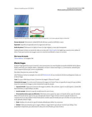 Última modificación 5/5/2010                                                                                     USO DE AFTER EFFECTS CS5 516
                                                                                             Efectos y ajustes preestablecidos de animación




Original (arriba a la izquierda), con una máscara (abajo a la izquierda) y con el efecto aplicado (abajo a la derecha)


Dureza del pincel Determina la calidad del borde del trazo, puede ser definida o suave.

Espaciado Especifica el espaciado entre los segmentos del trazo.

Estilo de pintura Determina si se aplica el trazo a la capa original o a una capa transparente.

Andrew Kramer incluye un tutorial de vídeo en su sitio web Video Copilot (en inglés) que muestra cómo utilizar el
efecto Trazo para mostrar una imagen como si se estuviera escribiendo a mano en un muro.


Más temas de ayuda
“Efecto Relleno” en la página 506


Efecto Vegas
El efecto Vegas genera luces que se mueven y otras animaciones con ritmo basadas en trazados alrededor de los objetos.
Puede contornear casi cualquier objeto, rodeándolo con luces o ritmos más largos y, a continuación, animarlo para
crear el aspecto de luces que corren a su alrededor.
Este efecto funciona con colores de 8 bpc.
John Dickinson incluye un ejemplo en su sitio web Motionworks de una simulación de electrocardiograma creada con
el efecto Vegas.
Trazo En que se debe basar el trazo: Contornos de imagen o Máscara/Trazado.

Contornos de imagen Si se selecciona Contornos de imagen en el menú Trazo, se especifica la capa de la que se deben
tomar los contornos de imagen y cómo interpretar la capa de entrada.
• Capa de entrada Capa cuyos contornos de imagen se utilizan. Alto contraste, capas en escala de grises y canales alfa
funcionan bien y es fácil trabajar con ellos.
• Invertir entrada Invierte la capa de entrada antes de crear el trazo.
• Si los tamaños de las capas son diferentes Determina cómo ajustar las capas si el tamaño de las capas de entrada
difiere del tamaño de las capas en las que está aplicado el efecto Vegas. Centrar centra la capa de entrada en la
composición en su capa original. Estirar hasta ajustar escala la capa de entrada para que coincida con la capa en la que
se ha aplicado el efecto Vegas.
• Canal Atributo de color de la capa de entrada utilizada para definir los contornos.
• Umbral Valor porcentual en que se asigna a blanco o negro todo lo que esté por encima o por debajo. Esta
propiedad es importante para determinar la ubicación de los bordes que traza el efecto.
 