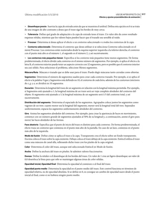 Última modificación 5/5/2010                                                                       USO DE AFTER EFFECTS CS5 517
                                                                                 Efectos y ajustes preestablecidos de animación



• Desenfoque previo Suaviza la capa de entrada antes de que se muestree el umbral. Defina esta opción en 0 si se trata
de una imagen de alto contraste y desea que el trazo siga los bordes de muy cerca.
• Tolerancia Define qué grado de adaptación a la capa de entrada tiene el trazo. Un valor alto da como resultado
esquinas nítidas, mientras que los valores bajos pueden hacer que el trazado sea sensible al ruido.
• Procesar Determina si desea aplicar el efecto a un contorno seleccionado o a todos los contornos de la capa.
• Contorno seleccionado Determina el contorno que desea utilizar si se selecciona Contorno seleccionado en el
menú Procesar. Los contornos están numerados desde la esquina superior izquierda a la inferior derecha; el contorno
con el punto más alto es el número 1, el segundo es el número 2, y así sucesivamente.
• Los contornos más pequeños tienen Especifica si los contorno más pequeños tiene menos segmentos. De forma
predeterminada, el efecto divide cada contorno en el mismo número de segmentos. Por ejemplo, si aplica el efecto a la
letra R, el contorno exterior puede tener un aspecto correcto con 32 segmentos, pero es posible que el contorno interior
sea casi sólido. Para solucionar el problema, seleccione Menos segmentos.
Máscara/Ruta Máscara o trazado que se debe usar para el trazo. Puede elegir máscaras tanto cerradas como abiertas.

Segmentos Determina el número de segmentos usados para crear cada contorno trazado. Por ejemplo, si se aplica el
efecto a la palabra Vegas y Segmentos está definido en 10, el contorno de cada letra, además de los contornos interiores
de e, g, y a, se dividirá en 10 segmentos.
Duración Determina la longitud del trazo de un segmento en relación con la longitud máxima permitida. Por ejemplo,
si Segmentos está ajustado a 1, la longitud máxima de un trazo será un viaje completo alrededor del contorno del
objeto. Si segmentos está ajustado a 3, la longitud máxima de un segmento será 1/3 del contorno total, y así
sucesivamente.
Distribución del segmento Determina el espaciado de los segmentos. Agrupados coloca juntos los segmentos como
vagones de un tren: cuanto menor sea la longitud del segmento, menor será la longitud total del tren. Separados
uniformemente, espacia los segmentos uniformemente alrededor del contorno.
Giro Anima los segmentos alrededor del contorno. Por ejemplo, para crear la apariencia de luces en movimiento,
comience con un número grande de segmentos ajustados al 50% de su longitud y, a continuación, anime el giro para
mover las luces alrededor de las formas.
Fase aleatoria Especifica que el punto de inicio del trazo es distinto para cada contorno. De forma predeterminada, el
efecto traza un contorno que comienza en el punto más alto de la pantalla. En caso de un lazo, comienza en el punto
más alto de la izquierda.
Modo de fusión Define cómo se aplica el trazo a la capa. Transparente crea el efecto sobre un fondo transparente.
Encima coloca el trazo sobre la capa existente. Debajo coloca el trazo debajo de la capa existente. Esténcil utiliza el trazo
como una máscara de canal alfa, rellenando dicho trazo con los píxeles de la capa original.
Color Determina el color del trazo, aunque esté seleccionado Esténcil en Modo de fusión.

Ancho Define la anchura del trazo en píxeles. Se admiten valores fraccionarios.

Dureza Define la nitidez o el desenfoque de los bordes del trazo. Un valor de 1 crea un ligero desenfoque; un valor de
0,0 desenfoca la línea para que sólo se mantengan algunas áreas de color sólidas.
Opacidad inicial, Opacidad final Determina la opacidad al comienzo o al final del trazo.

Opacidad punto medio Determina la opacidad en el punto medio del trazo. Este control funciona en términos de
opacidad relativa, no de opacidad absoluta. Si se define en 0, se consigue un cambio de opacidad suave desde el punto
inicial al final, como si no hubiera ningún punto medio.
 