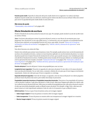Última modificación 5/5/2010                                                                      USO DE AFTER EFFECTS CS5 518
                                                                                Efectos y ajustes preestablecidos de animación



Posición punto medio Especifica la ubicación del punto medio dentro de un segmento: Los valores más bajos
desplazan el punto medio más cerca del inicio, mientras que los valores más altos lo acercan al final. Utilice este control
para mover la opacidad del punto medio desde el centro del trazo.


Más temas de ayuda
“Aleatoriedad y raíces aleatorias” en la página 409


Efecto Simulación de escritura
El efecto Simulación de escritura anima los trazos de una capa. Por ejemplo, puede simular la acción de escribir texto
en cursiva o firmas.
Nota: Una forma adecuada para animar la posición del pincel consiste en usar Boceto de movimiento para crear
fotogramas clave de posición en una capa sólida nueva y, a continuación, usar una expresión en la propiedad Posición
del pincel para enlazarla con la propiedad Posición de la nueva capa sólida. (Consulte “Esbozo de un trazado de
movimiento con Esbozo de movimiento” en la página 212 y “Adición, edición y eliminación de expresiones” en la
página 662.)
Este efecto funciona con colores de 8 bpc.
Existen otros métodos para animar trazos de pintura y texto. Por ejemplo, puede animar texto con las herramientas de
escritura y los animadores de texto, y animar un trazo de pintura aplicado con una herramienta de pintura. Los trazos
de pintura puede tener el ajuste Duración de simulación de escritura, que se puede usar para crear resultados parecidos
a los del efecto Simulación de escritura. También puede animar trazados de formas para obtener un resultado parecido
al de la operación Recortar trazados. (Consulte “Animación del texto” en la página 354, “Animación y edición de
trazos de pintura” en la página 297 y “Atributos de forma, operaciones de pintura y operaciones de trazado para capas
de forma” en la página 329.)
Posición del pincel Posición del pincel. Anime esta propiedad para crear un trazo.

Longitud de trazo (segundos) Duración en segundos de cada marca de pincel. Si este valor es 0, la marca de pincel
tiene una duración ilimitada. Use un valor único, constante y distinto de cero para que el trazo tenga un movimiento
serpenteante. Anime este valor para que el trazo se expanda y se contraiga.
Espaciado del pincel (segundos) Intervalo de tiempo, en segundos, entre las marcas del pincel. Los valores pequeños
producen trazos de pintura más suaves, pero tardan más tiempo en procesarse.
Propiedades temporales de pintura y Propiedades temporales de pinceles Determina si las propiedades de la pintura
y de los pinceles se aplican a cada marca del pincel o a todo el trazo. Seleccione Ninguna para aplicar los valores cada
vez a todas las marcas de pincel del trazo. Seleccione un nombre de propiedad para que cada marca de pincel conserve
el valor que tenía dicha propiedad cuando se dibujó la marca de pincel. Por ejemplo, si elige Color, cada marca de
pincel conserva el color especificado mediante el valor de color en el momento en que se dibujó la marca.
Estilo de pintura Forma en que el trazo de pintura actúa con la imagen original:

• Sobre imagen original El trazo de pintura se muestra sobre la imagen original.
• Sobre transparente El trazo de pintura se muestra sobre una transparencia; la imagen original no se muestra.
• Mostrar imagen original El trazo de pintura muestra la imagen original
 