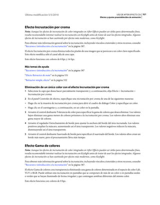 Última modificación 5/5/2010                                                                      USO DE AFTER EFFECTS CS5 521
                                                                                Efectos y ajustes preestablecidos de animación




Efecto Incrustación por croma
Nota: Aunque los efectos de incrustación de color integrados en After Effects pueden ser útiles para determinados fines,
resulta recomendable intentar realizar la incrustación con Keylight antes de tratar de usar los efectos integrados. Algunos
efectos de incrustación se han sustituido por efectos más modernos, como Keylight.
Para obtener más información general sobre la incrustación, incluyendo vínculos a tutoriales y otros recursos, consulte
“Recursos e introducción a la incrustación” en la página 387.
El efecto Incrustación por croma elimina todos los píxeles de una imagen que se parezcan a un color clave especificado.
Este efecto modifica sólo el canal alfa de una capa.
Este efecto funciona con colores de 8 bpc y 16 bpc.


Más temas de ayuda
“Recursos e introducción a la incrustación” en la página 387
“Efecto Retractor de mate” en la página 531
“Retractor simple, efecto” en la página 532

Eliminación de un único color con el efecto Incrustación por croma
1 Seleccione la capa que desea hacer parcialmente transparente y, a continuación, elija Efecto > Incrustación >
   Incrustación por croma.
2 En el panel Controles de efectos, especifique una incrustación por croma de una de las siguientes maneras:
• Haga clic en la muestra de incrustación por croma para abrir el cuadro de diálogo Color y especifique un color.
• Haga clic en el cuentagotas y, a continuación, en un color en la pantalla.
3 Arrastre el control deslizante Tolerancia de color para especificar la gama de colores que desea eliminar. Los valores
   bajos eliminan una gama menor de colores próximos a la incrustación por croma. Los valores altos eliminan una
   gama mayor de colores.
4 Arrastre el regulador Estrechamiento de borde para ajustar la anchura del borde del área incrustada. Los valores
   positivos amplían la máscara, aumentando así el área transparente. Los valores negativos reducen la máscara,
   disminuyendo así el área transparente.
5 Arrastre el control deslizante Suavizado de borde para especificar el suavizado del borde. Los valores altos crean un
   borde más suave, pero el procesamiento lleva más tiempo.


Efecto Gama de colores
Nota: Aunque los efectos de incrustación de color integrados en After Effects pueden ser útiles para determinados fines,
resulta recomendable intentar realizar la incrustación con Keylight antes de tratar de usar los efectos integrados. Algunos
efectos de incrustación se han sustituido por efectos más modernos, como Keylight.
Para obtener más información general sobre la incrustación, incluyendo vínculos a tutoriales y otros recursos, consulte
“Recursos e introducción a la incrustación” en la página 387.
El efecto Gama de colores crea transparencia eliminando una gama de colores determinada en el espacio de color Lab,
YUV o RGB. Puede utilizar esta incrustación en pantallas que se componen de más de un color o en pantallas azules
o verdes que se hayan iluminado de forma irregular y que contengan sombras diferentes del mismo color.
Este efecto funciona con colores de 8 bpc.
 