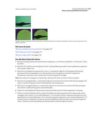 Última modificación 5/5/2010                                                                                    USO DE AFTER EFFECTS CS5 522
                                                                                            Efectos y ajustes preestablecidos de animación




Pantalla verde poco iluminada (arriba a la izquierda) y capa de fondo (abajo a la izquierda) combinadas con la incrustación de gama de colores
(abajo a la derecha)


Más temas de ayuda
“Recursos e introducción a la incrustación” en la página 387
“Efecto Retractor de mate” en la página 531
“Retractor simple, efecto” en la página 532

Uso del efecto Gama de colores
1 Seleccione la capa que desea hacer parcialmente transparente y, a continuación, elija Efecto > Incrustación > Gama
   de colores.
2 Elija Lab, YUV o RGB en el menú Espacio de color. Si tiene problemas para aislar el sujeto utilizando un espacio de
   color, pruebe a utilizar otro.
3 Seleccione el cuentagotas Incrustación por croma y, a continuación, haga clic en la miniatura del mate para
   seleccionar el área correspondiente a un color que desee volver transparente en el panel Composición.
   Normalmente, este primer color es el que cubre el área más grande de la imagen.
Nota: Para utilizar los cuentagotas en el panel Capa, elija Gama de colores en el menú Vista de este panel.
4 Seleccione el cuentagotas Más y, a continuación, haga clic en otras áreas en la miniatura del mate para agregar otros
   colores o sombras a la gama de colores eliminados para crear transparencia.
5 Seleccione el cuentagotas Menos y, a continuación, haga clic en otras áreas en la miniatura del mate para quitar
   otros colores o sombras de la gama de colores eliminados.
6 Arrastre el control deslizante Tolerancia para suavizar los bordes entre las zonas transparentes y las opacas.
7 Utilice los controles deslizantes de los controles Mín./Máx. para afinar la gama de colores seleccionada con los
   cuentagotas más y menos. Los controles deslizantes L, Y, R controlan el primer componente del espacio de color
   especificado; los controles deslizantes a, U, G controlan el segundo componente; y los controles deslizantes b, V, B
   controlan el tercer componente. Arrastre los controles deslizantes de Mín para afinar el principio de la gama de
   colores. Arrastre los controles deslizantes de Máx para afinar el final de la gama de colores.
 