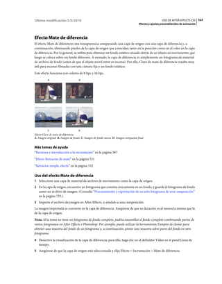 Última modificación 5/5/2010                                                                          USO DE AFTER EFFECTS CS5 523
                                                                                    Efectos y ajustes preestablecidos de animación




Efecto Mate de diferencia
El efecto Mate de diferencia crea transparencia comparando una capa de origen con una capa de diferencia y, a
continuación, eliminando píxeles de la capa de origen que coincidan tanto en la posición como en el color en la capa
de diferencia. Por lo general, se utiliza para eliminar un fondo estático situado detrás de un objeto en movimiento, que
luego se coloca sobre un fondo diferente. A menudo, la capa de diferencia es simplemente un fotograma de material
de archivo de fondo (antes de que el objeto móvil entre en escena). Por ello, Clave de mate de diferencia resulta muy
útil para escenas filmadas con una cámara fija y un fondo estático.
Este efecto funciona con colores de 8 bpc y 16 bpc.
          A                         B




          C                        D
Efecto Clave de mate de diferencia
A. Imagen original B. Imagen de fondo C. Imagen de fondo nueva D. Imagen compuesta final


Más temas de ayuda
“Recursos e introducción a la incrustación” en la página 387
“Efecto Retractor de mate” en la página 531
“Retractor simple, efecto” en la página 532

Uso del efecto Mate de diferencia
1 Seleccione una capa de material de archivo de movimiento como la capa de origen.
2 En la capa de origen, encuentre un fotograma que consista únicamente en un fondo, y guarde el fotograma de fondo
   como un archivo de imagen. (Consulte “Procesamiento y exportación de un solo fotograma de una composición”
   en la página 735.)
3 Importe el archivo de imagen en After Effects, y añádalo a una composición.
La imagen importada se convierte en la capa de diferencia. Asegúrese de que su duración es al menos la misma que la
de la capa de origen.
Nota: Si la toma no tiene un fotograma de fondo completo, podría ensamblar el fondo completo combinando partes de
varios fotogramas en After Effects o Photoshop. Por ejemplo, puede utilizar la herramienta Tampón de clonar para
obtener una muestra del fondo de un fotograma y, a continuación, pintar esta muestra sobre parte del fondo en otro
fotograma.
4 Desactive la visualización de la capa de diferencia; para ello, haga clic en el definidor Vídeo en el panel Línea de
   tiempo.
5 Asegúrese de que la capa de origen está seleccionada y elija Efecto > Incrustación > Mate de diferencia.
 