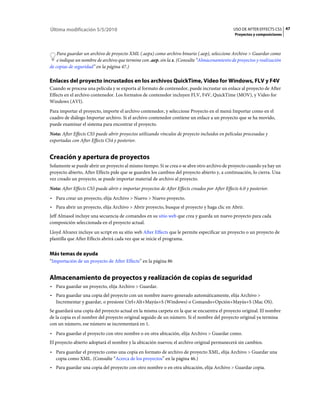 Última modificación 5/5/2010                                                                     USO DE AFTER EFFECTS CS5 47
                                                                                                  Proyectos y composiciones



    Para guardar un archivo de proyecto XML (.aepx) como archivo binario (.aep), seleccione Archivo > Guardar como
    e indique un nombre de archivo que termine con .aep, sin la x. (Consulte “Almacenamiento de proyectos y realización
de copias de seguridad” en la página 47.)

Enlaces del proyecto incrustados en los archivos QuickTime, Video for Windows, FLV y F4V
Cuando se procesa una película y se exporta al formato de contenedor, puede incrustar un enlace al proyecto de After
Effects en el archivo contenedor. Los formatos de contenedor incluyen FLV, F4V, QuickTime (MOV), y Video for
Windows (AVI).
Para importar el proyecto, importe el archivo contenedor, y seleccione Proyecto en el menú Importar como en el
cuadro de diálogo Importar archivo. Si el archivo contenedor contiene un enlace a un proyecto que se ha movido,
puede examinar el sistema para encontrar el proyecto.
Nota: After Effects CS5 puede abrir proyectos utilizando vínculos de proyecto incluidos en películas procesadas y
exportadas con After Effects CS4 y posterior.


Creación y apertura de proyectos
Solamente se puede abrir un proyecto al mismo tiempo. Si se crea o se abre otro archivo de proyecto cuando ya hay un
proyecto abierto, After Effects pide que se guarden los cambios del proyecto abierto y, a continuación, lo cierra. Una
vez creado un proyecto, se puede importar material de archivo al proyecto.
Nota: After Effects CS5 puede abrir e importar proyectos de After Effects creados por After Effects 6.0 y posterior.
• Para crear un proyecto, elija Archivo > Nuevo > Nuevo proyecto.
• Para abrir un proyecto, elija Archivo > Abrir proyecto, busque el proyecto y haga clic en Abrir.
Jeff Almasol incluye una secuencia de comandos en su sitio web que crea y guarda un nuevo proyecto para cada
composición seleccionada en el proyecto actual.
Lloyd Alvarez incluye un script en su sitio web After Effects que le permite especificar un proyecto o un proyecto de
plantilla que After Effects abrirá cada vez que se inicie el programa.


Más temas de ayuda
“Importación de un proyecto de After Effects” en la página 86


Almacenamiento de proyectos y realización de copias de seguridad
• Para guardar un proyecto, elija Archivo > Guardar.
• Para guardar una copia del proyecto con un nombre nuevo generado automáticamente, elija Archivo >
  Incrementar y guardar, o presione Ctrl+Alt+Mayús+S (Windows) o Comando+Opción+Mayús+S (Mac OS).
Se guardará una copia del proyecto actual en la misma carpeta en la que se encuentra el proyecto original. El nombre
de la copia es el nombre del proyecto original seguido de un número. Si el nombre del proyecto original ya termina
con un número, ese número se incrementará en 1.
• Para guardar el proyecto con otro nombre o en otra ubicación, elija Archivo > Guardar como.
El proyecto abierto adoptará el nombre y la ubicación nuevos; el archivo original permanecerá sin cambios.
• Para guardar el proyecto como una copia en formato de archivo de proyecto XML, elija Archivo > Guardar una
  copia como XML. (Consulte “Acerca de los proyectos” en la página 46.)
• Para guardar una copia del proyecto con otro nombre o en otra ubicación, elija Archivo > Guardar copia.
 
