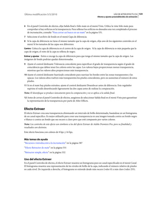 Última modificación 5/5/2010                                                                     USO DE AFTER EFFECTS CS5 524
                                                                               Efectos y ajustes preestablecidos de animación



6 En el panel Controles de efectos, elija Salida final o Sólo mate en el menú Vista. Utilice la vista Sólo mate para
   comprobar si hay orificios en la transparencia. Para rellenar los orificios no deseados una vez completado el proceso
   de incrustación, consulte “Para cerrar un hueco en un mate” en la página 531.
7 Seleccione el archivo de fondo en el menú Capa de diferencia.
8 Si la capa de diferencia no tiene el mismo tamaño que la capa de origen, elija uno de los siguientes controles en el
   menú Si los tamaños de las capas son diferentes:
Centro Coloca la capa de diferencia en el centro de la capa de origen. Si la capa de diferencia es más pequeña que la
capa de origen, el resto de la capa se rellena de negro.
Estirar y ajustar Estira o encoge la capa de diferencia para que tenga el mismo tamaño que la capa de origen. Las
imágenes de fondo podrían quedar distorsionadas.
9 Ajuste el control deslizante Tolerancia coincidente para especificar el grado de transparencia según el grado de
   coincidencia que deben tener los colores entre las capas. Los valores bajos proporcionan menos transparencia,
   mientras que los valores altos proporcionan más transparencia.
10 Ajuste el control deslizante Suavizado coincidente para suavizar los bordes entre las zonas transparentes y las
   opacas. Los valores altos vuelven más transparentes los píxeles coincidentes, pero no aumentan el número de estos
   píxeles.
11 Si en el mate hay píxeles extraños, ajuste el control deslizante Desenfocar antes de diferencia. Este regulador
   suprime el ruido desenfocando ligeramente las dos capas antes de realizar la comparación.
Nota: El desenfoque se produce únicamente para la comparación y no se aplica a la salida final.
12 Antes de cerrar el panel Controles de efectos, asegúrese de seleccionar Salida final en el menú Vista para garantizar
   la representación de la transparencia por parte de After Effects.


Efecto Extraer
El efecto Extraer crea una transparencia eliminando un intervalo de brillo determinado, basándose en un histograma
de un canal específico. Es mejor utilizarlo para crear una transparencia en una imagen tomada contra un fondo negro
o blanco o contra un fondo que sea oscuro o claro pero que esté compuesto por varios colores.
Nota: Los controles de este efecto son similares a los del efecto Extraer de Adobe Premiere Pro, pero su finalidad y
resultados son distintos.
Este efecto funciona con colores de 8 bpc y 16 bpc.


Más temas de ayuda
“Recursos e introducción a la incrustación” en la página 387
“Efecto Retractor de mate” en la página 531
“Retractor simple, efecto” en la página 532

Uso del efecto Extraer
En el panel Controles de efectos, el efecto Extraer muestra un histograma para un canal especificado en el menú Canal.
El histograma muestra una representación de los niveles de brillo de la capa, indicando el número relativo de píxeles
en cada nivel. De izquierda a derecha, el histograma se extiende desde más oscuro (valor 0) a más claro (valor 255).
 