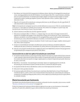 Última modificación 5/5/2010                                                                     USO DE AFTER EFFECTS CS5 528
                                                                               Efectos y ajustes preestablecidos de animación



• Para obtener una vista previa de la transparencia de distintos colores, seleccione el cuentagotas Incrustación por
  croma, mantenga pulsada la tecla Alt (MS Windows) o la tecla Opción (Mac OS), y mueva el puntero a distintas
  áreas en el panel Composición o la miniatura de la imagen original. La transparencia de la imagen en el panel
  Composición cambia a medida que desplaza el puntero sobre diferentes colores o sombras. Haga clic para
  seleccionar el color.
• Haga clic en la muestra de incrustación por croma para seleccionar un color del espacio de color especificado. El
  color seleccionado se vuelve transparente.
Nota: Las herramientas de cuentagotas mueven los controles deslizantes en consecuencia. Utilice los controles deslizantes
en los pasos 6 y 7 para afinar los resultados de la incrustación. Para utilizar los cuentagotas en el panel Capa, elija
Incrustación por croma lineal en el menú Vista de este panel.
6 Ajuste la tolerancia coincidente de una de las siguientes maneras:
• Seleccione el cuentagotas Más (+) o Menos (-) y, después, haga clic en un color en la imagen miniatura de la
  izquierda. El cuentagotas Más agrega el color especificado a la gama de incrustación por croma, aumentando la
  tolerancia coincidente y el nivel de transparencia. El cuentagotas Menos quita el color especificado de la gama de
  incrustación por croma, reduciendo la tolerancia coincidente y el nivel de transparencia.
• Arrastre el control deslizante Tolerancia coincidente. El valor 0 vuelve opaca la imagen completa, mientras que el
  valor 100 la vuelve transparente.
7 Arrastre el control deslizante Suavizado coincidente para suavizar la tolerancia coincidente mediante la
   modificación del valor de tolerancia. Normalmente, los valores inferiores al 20% producen los mejores resultados.
8 Antes de cerrar el panel Controles de efectos, asegúrese de seleccionar Salida final en el menú Vista para garantizar
   la representación de la transparencia por parte de After Effects.

Conservación de un color tras aplicar Incrustación por croma lineal
1 En el panel Controles de efectos o panel Línea de tiempo, desactive las instancias actuales de efectos de incrustación
   o mate anulando la selección de la opción Efecto situada a la izquierda del nombre de incrustación o herramienta.
   Si se anula la selección de esta opción, la imagen original aparece en el panel Composición para poder seleccionar
   un color y conservarlo.
2 Elija Efecto > Incrustación > Incrustación por croma lineal. Aparece un segundo grupo de controles de
   Incrustación por croma lineal en el panel Controles de efectos a continuación del primer grupo.
3 En el panel Controles de efectos, elija Mantener colores en el menú Operación de incrustación.
4 Seleccione el color que desea mantener.
5 En la primera aplicación del efecto Incrustación por croma lineal, elija Salida final en el menú Vista del panel
   Controles de efectos y vuelva a activar otras instancias del efecto Incrustación por croma lineal, para examinar la
   transparencia. Es posible que tenga que ajustar colores o volver a aplicar la incrustación por tercera vez para obtener
   los resultados deseados.


Efecto Incrustación por luminancia
Para obtener más información general sobre la incrustación, incluyendo vínculos a tutoriales y otros recursos, consulte
“Recursos e introducción a la incrustación” en la página 387.
El efecto Incrustación por luminancia elimina todas las regiones de una capa con una luminancia o luminosidad
específicas. El ajuste de la calidad de la capa no afecta al efecto Incrustación por luminancia.
 