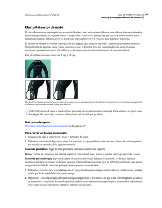 Última modificación 5/5/2010                                                                                       USO DE AFTER EFFECTS CS5 531
                                                                                              Efectos y ajustes preestablecidos de animación




Efecto Retractor de mate
El efecto Retractor de mate repite una secuencia de retracción y estiramiento del mate para rellenar huecos no deseados
(zonas transparentes) en regiones opacas. La repetición es necesaria porque hay que retraer y estirar todo el mate; el
estiramiento rellena el hueco, pero los bordes del mate deben volver a retraerse para mantener su forma.
El proceso de retraer y extender se produce en dos etapas, cada una con su propio conjunto de controles idénticos.
Normalmente, la segunda etapa realiza lo contrario que la primera. Una vez especificados una serie de ajustes
anteriores y posteriores (que el efecto Retractor de mate controla automáticamente), el hueco se rellena.
Este efecto funciona con colores de 8 bpc y 16 bpc.




El original (arriba a la izquierda) muestra áreas de transparencia no deseadas después de utilizar Incrustación por croma (abajo a la izquierda);
se eliminan con Retractor de mate (abajo a la derecha).


    El efecto Retractor de mate se puede utilizar para desenfocar únicamente el canal alfa. Para utilizar este efecto como
    desenfoque del canal alfa, establezca el Suavizado del nivel de gris en 100%.


Más temas de ayuda
“Recursos e introducción a la incrustación” en la página 387

Para cerrar un hueco en un mate
1 Seleccione la capa y elija Efecto > Mate > Retractor de mate.
2 Defina los controles de la primera etapa (las primeras tres propiedades) para extender el mate lo máximo posible
   sin modificar su forma, de la siguiente manera:
Suavizado geométrico Especifica (en píxeles) la extensión o retracción superior.

Retraer Define la retracción. Los valores negativos extienden el mate, mientras que los valores positivos lo retraen.

Suavizado del nivel de gris Especifica cuánto se suavizan los bordes del mate. Con un 0%, los bordes del mate
contienen únicamente valores totalmente opacos y totalmente transparentes. Con un 100%, los bordes del mate tienen
una gama completa de valores de gris que pueden aparecer desenfocados.
3 Defina los controles de la segunda etapa (las tres propiedades siguientes) para retraer el mate con la misma cantidad
   con la que lo ha extendido en la primera etapa.
4 (Opcional) Utilice la propiedad Repeticiones para especificar la frecuencia con que After Effects repite la secuencia
   de extensión o retracción. Es posible que deba probar varios ajustes distintos para que la secuencia se repita tantas
   veces como sea necesario hasta cerrar los orificios no deseados.
 