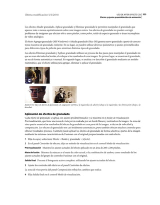 Última modificación 5/5/2010                                                                                       USO DE AFTER EFFECTS CS5 533
                                                                                              Efectos y ajustes preestablecidos de animación



Los efectos Añadir granulado, Aplicar granulado y Eliminar granulado le permiten manipular el granulado que
aparece más o menos equitativamente sobre una imagen entera. Los efectos de granulado no pueden corregir
problemas de imágenes que afectan sólo a unos píxeles, como polvo, ruido de aspecto graneado o áreas incompletas
de vídeo analógico.
El efecto Agregar granulado (MS Windows) o Añadir granulado (Mac OS) genera nuevo granulado a partir de cero;no
toma muestras de granulado existente. En su lugar, se pueden utilizar diversos parámetros y ajustes preestablecidos
para diferentes tipos de película para sintetizar distintos tipos de granulado.
Los efectos Eliminar granulado y Aplicar granulado utilizan un proceso de dos pasos para manipular el granulado sin
que se vean afectados los bordes, el enfoque o los resaltados de una imagen. En primer lugar, se muestrea el granulado,
ya sea de forma automática o manual. En segundo lugar, se analiza y se describe el granulado mediante un modelo
matemático, que el efecto utiliza para agregar, eliminar o aplicar el granulado.




Existen tres tipos de efectos de granulado: de asignación (arriba a la izquierda), de adición (abajo a la izquierda) y de eliminación (abajo a la
derecha).


Aplicación de efectos de granulado
Cada efecto de granulado se aplica con ajustes predeterminados y se muestra en el modo de visualización
Previsualización, que tiene una zona de vista previa rodeada por un borde blanco y centrada en la imagen. La zona de
vista previa muestra los resultados del efecto de granulado en una parte de la imagen, a efectos de velocidad y
comparación. Los efectos de granulado son casi totalmente automáticos, pero también ofrecen muchos controles para
obtener resultados precisos. También puede aplicar los efectos de granulado de forma selectiva a partes de la imagen
mediante las extensas características de Fusionar con el original proporcionadas con cada efecto.
1 Elija la capa y seleccione Efecto > Ruido y granulado > [efecto].
2 En el panel Controles de efectos, elija un método de visualización en el control Modo de visualización:
Previsualización Muestra los ajustes actuales del efecto aplicado en un área de 200 x 200 píxeles.

Mate de fusión Muestra la máscara o el mate de color actual, o la combinación de ambos, como resultado de los
ajustes actuales del grupo de controles Fusionar con el original.
Salida final Procesa el fotograma activo completo, utilizando los ajustes actuales del efecto.

3 Ajuste los controles del efecto en el panel Controles de efectos.
La zona de vista previa del panel Composición refleja los cambios que realice.
4 Elija Salida final en el control Modo de visualización.
 