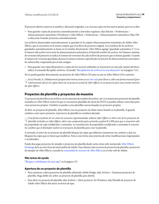Última modificación 5/5/2010                                                                     USO DE AFTER EFFECTS CS5 48
                                                                                                  Proyectos y composiciones



El proyecto abierto conserva su nombre y ubicación originales, y se crea una copia con los nuevos ajustes, pero no se abre.
• Para guardar copias de proyectos automáticamente a intervalos regulares, elija Edición > Preferencias >
  Almacenamiento automático (Windows) o After Effects > Preferencias > Almacenamiento automático (Mac OS)
  y seleccione Guardar proyectos automáticamente.
Los archivos almacenados automáticamente se guardan en la carpeta Almacenamiento automático de Adobe After
Effects, que se encuentra en la misma carpeta que el archivo de proyecto original. Los nombres de los archivos
guardados automáticamente se basan en el nombre del proyecto: After Effects agrega “guardado automático n” (n es
el número del archivo en la serie de almacenamiento automático) al final del nombre de archivo. En Número máximo
de versiones del proyecto se indica el número de versiones de cada archivo de proyecto que se desean guardar. Cuando
el número de versiones guardadas alcanza el número máximo especificado, la función de almacenamiento automático
los sobrescribe, empezando por el más antiguo.
• Para guardar una copia del proyecto y copias de los recursos utilizados en el proyecto en una sola carpeta del disco,
  utilice el comando Recopilar archivos. (Consulte “Recopilación de archivos en una ubicación” en la página 713.)
No se puede guardar directamente un proyecto de After Effects CS5 para su uso en After Effects CS4 o anterior.
   Jerzy Drozda, Jr. (Maltaannon) proporciona instrucciones en su sitio web para llevar a cabo una forma manual (pero
   relativamente eficaz) de copiar datos de un proyecto actual de After Effects en un proyecto para una versión anterior
de After Effects.


Proyectos de plantilla y proyectos de muestra
Un proyecto de plantilla es un archivo con la extensión de nombre de archivo .aet. Los numerosos proyectos de plantilla
incluidos en After Effects (entre los que se encuentran plantillas de menú de DVD) se pueden utilizar como base para
crear proyectos propios. También se pueden crear plantillas nuevas basadas en proyectos propios.
Al abrir un proyecto de plantilla, After Effects crea un proyecto sin título nuevo basado en la plantilla. Si guarda
cambios a este nuevo proyecto, el proyecto de plantilla no resultará afectado.
    Una forma excelente de ver cómo los usuarios experimentados utilizan After Effects es abrir uno de los proyectos de
    plantilla incluidos en After Effects, abrir una composición para activarla y pulsar U o UU para que se muestren sólo
las propiedades de capa modificadas o animadas. La visualización de propiedades modificadas o animadas le muestra
los cambios que el diseñador realizó en el proyecto de plantilla para crear la plantilla.
A menudo, el autor de un proyecto de plantilla bloquea las capas que deberían mantenerse sin cambios y deja sin
bloquear las capas que se tienen que modificar. Ésta es una forma muy práctica de evitar modificaciones inapropiadas
o accidentales.
Puede descargar proyectos de ejemplo y proyectos de plantilla desde varios sitios web, incluyendo After Effects
Exchange de la sección Zona de intercambio de Adobe. Para obtener más recursos de proyectos de plantilla y proyectos
de ejemplo de After Effects, consulte la comunidad de recursos de After Effects en el sitio web de Adobe.


Más temas de ayuda
“Bloqueo o desbloqueo de una capa” en la página 133

Apertura de un proyecto de plantilla
• Para examinar y abrir proyectos de plantilla utilizando Adobe Bridge, elija Archivo > Examinar proyectos de
  plantilla. Haga doble clic sobre un proyecto de plantilla para abrirlo.
• Para abrir un proyecto de plantilla, elija Archivo > Abrir proyecto. En Windows, elija Plantilla de proyecto de
  Adobe After Effects del menú Archivos de tipo.
 